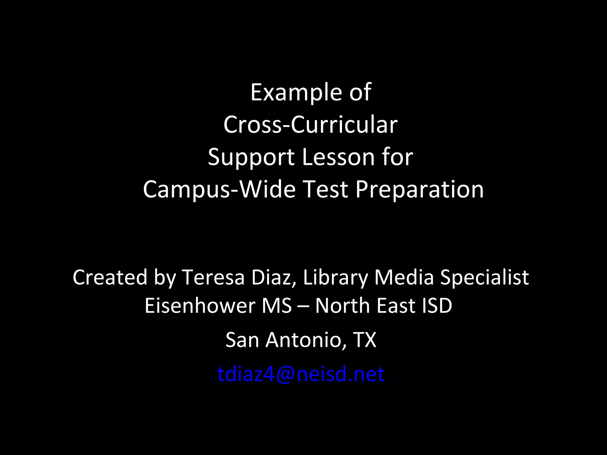 Example of
            Cross-Curricular
           Support Lesson for
       Campus-Wide Test Preparation


Created by Teresa Diaz, Library Media Specialist
       Eisenhower MS – North East ISD
               San Antonio, TX
              tdiaz4@neisd.net
 