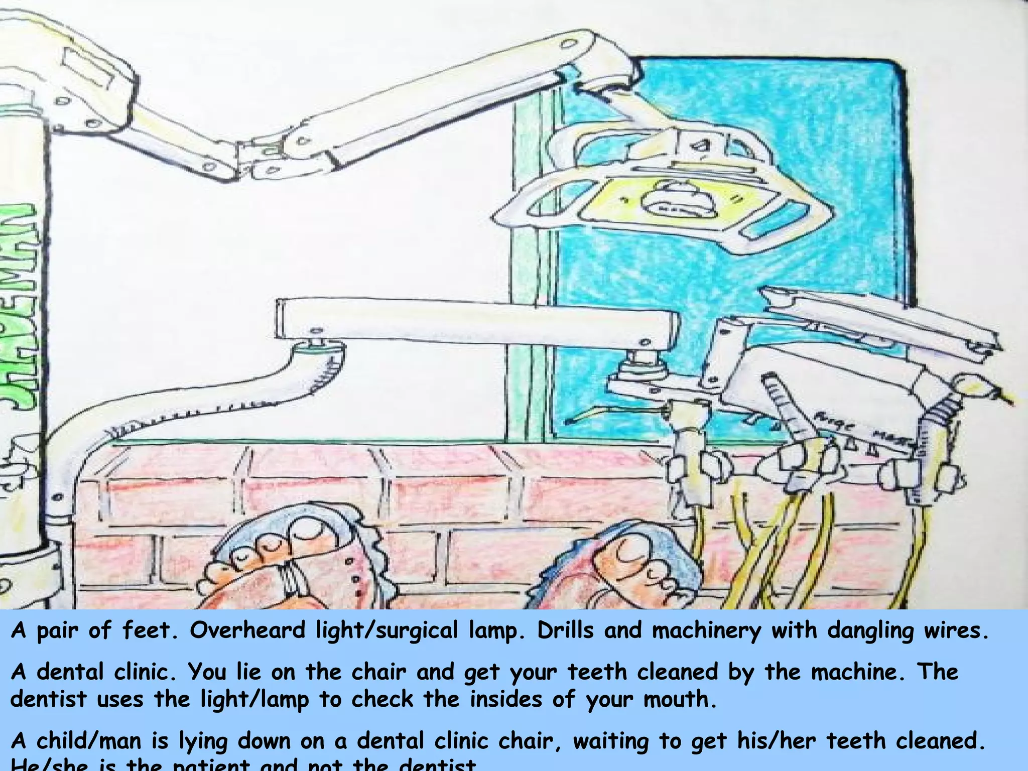 A pair of feet. Overheard light/surgical lamp. Drills and machinery with dangling wires.
A dental clinic. You lie on the chair and get your teeth cleaned by the machine. The
dentist uses the light/lamp to check the insides of your mouth.
A child/man is lying down on a dental clinic chair, waiting to get his/her teeth cleaned.
 