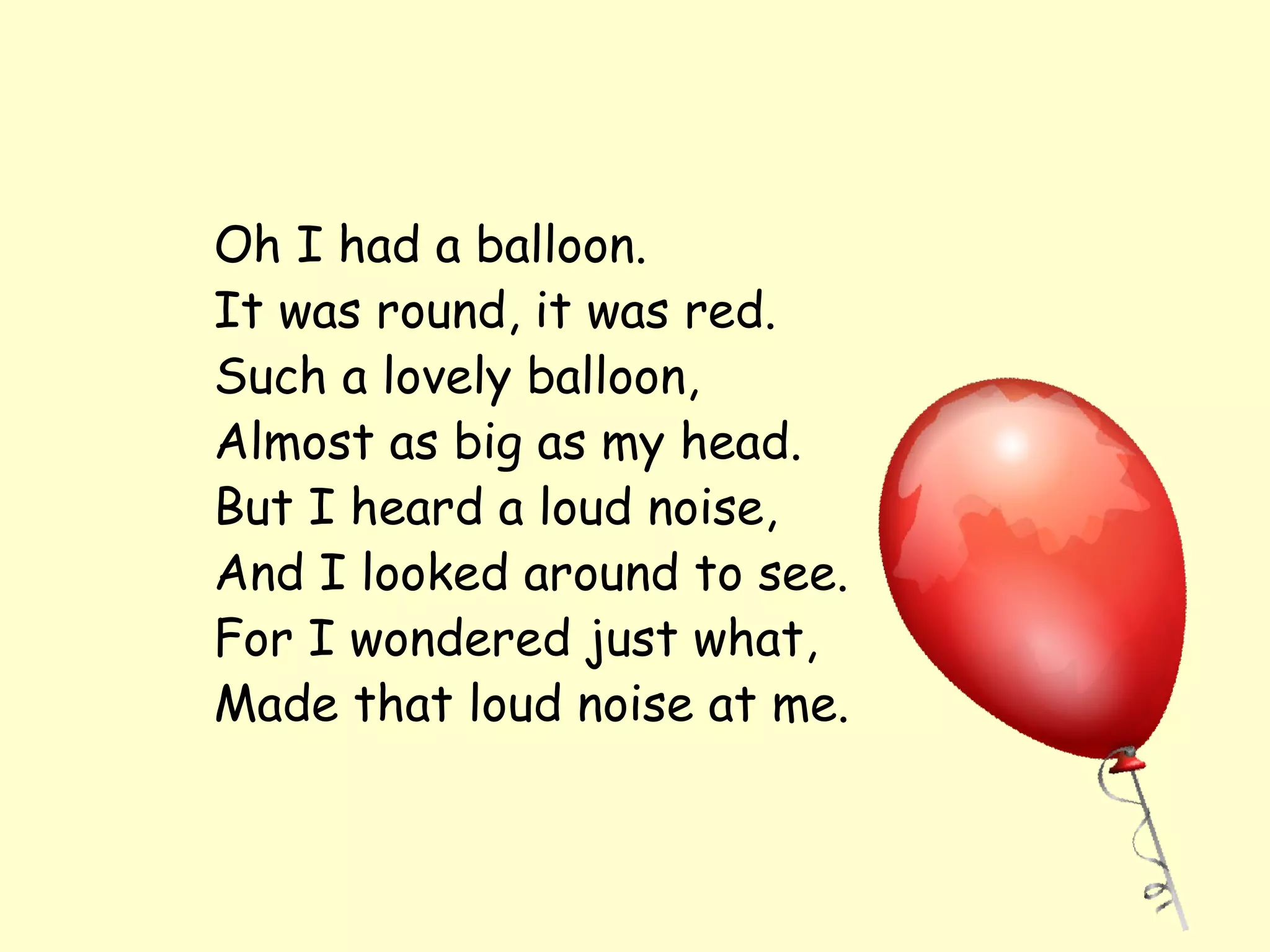 Oh I had a balloon.
It was round, it was red.
Such a lovely balloon,
Almost as big as my head.
But I heard a loud noise,
And I looked around to see.
For I wondered just what,
Made that loud noise at me.
 