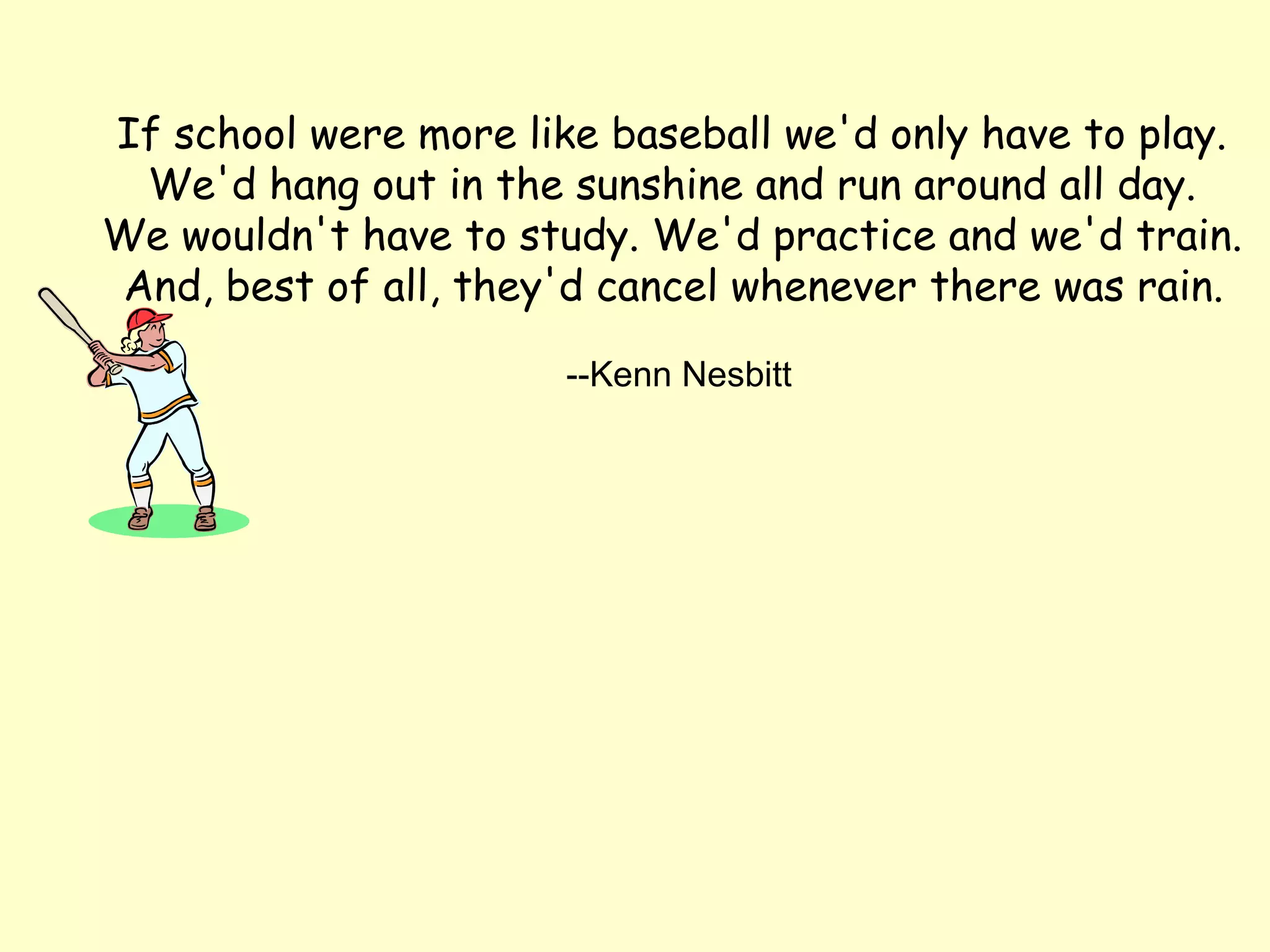 If school were more like baseball we'd only have to play.
 We'd hang out in the sunshine and run around all day.
We wouldn't have to study. We'd practice and we'd train.
And, best of all, they'd cancel whenever there was rain.

                       --Kenn Nesbitt
 
