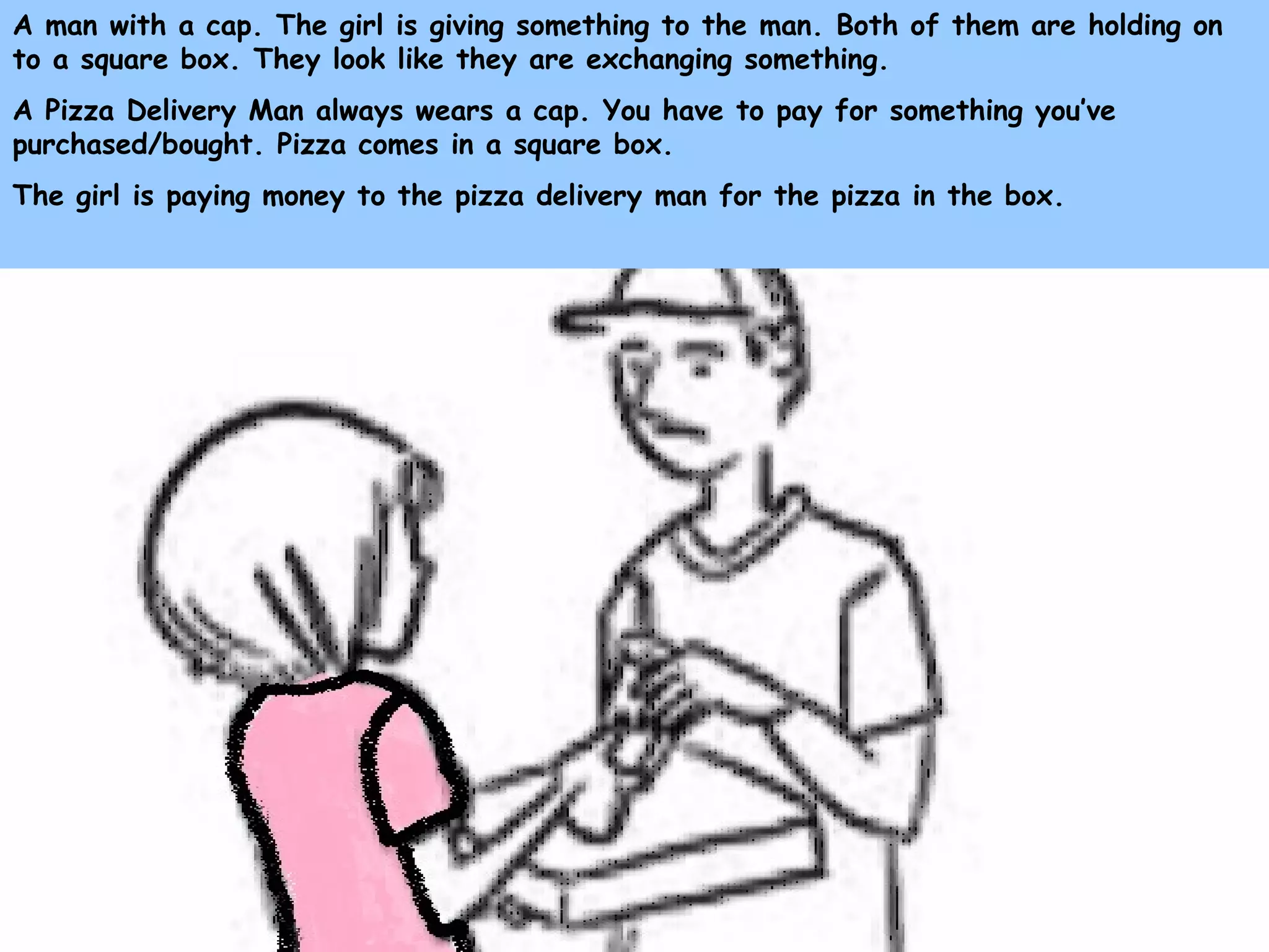 A man with a cap. The girl is giving something to the man. Both of them are holding on
to a square box. They look like they are exchanging something.
A Pizza Delivery Man always wears a cap. You have to pay for something you’ve
purchased/bought. Pizza comes in a square box.
The girl is paying money to the pizza delivery man for the pizza in the box.
 