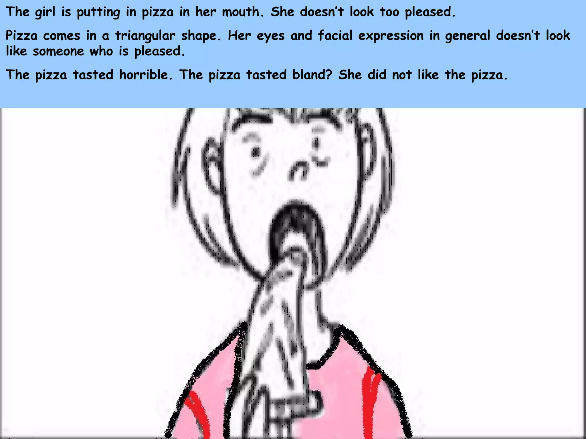 The girl is putting in pizza in her mouth. She doesn’t look too pleased.
Pizza comes in a triangular shape. Her eyes and facial expression in general doesn’t look
like someone who is pleased.
The pizza tasted horrible. The pizza tasted bland? She did not like the pizza.
 
