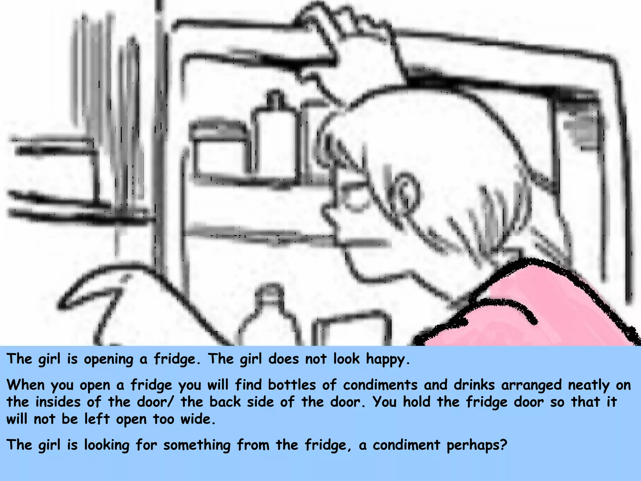 The girl is opening a fridge. The girl does not look happy.
When you open a fridge you will find bottles of condiments and drinks arranged neatly on
the insides of the door/ the back side of the door. You hold the fridge door so that it
will not be left open too wide.
The girl is looking for something from the fridge, a condiment perhaps?
 