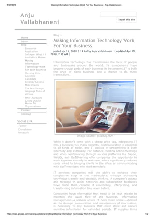 5/21/2018 Making Information Technology Work For Your Business - Anju Vallabhaneni
https://sites.google.com/site/anjuvallabhaneni/blog/Making-Information-Technology-Work-For-Your-Business 1/2
Anju
Vallabhaneni
Home
About
Blog
Enterprise
Application
Software: What It Is
And Why It Matters
Making
Information
Technology Work
For Your Business
Meeting Ohio
Governor
Candidate
Attorney General
Mike Dewine
The best foreign
language films of
all time
Why Charitable
Giving Should
Matter To
Organizations
Contact
Sitemap
Social Link
Twitter
Crunchbase
Metacafe
Blog >
Making Information Technology Work
For Your Business
posted Apr 19, 2018, 2:14 AM by Anju Vallabhaneni   [ updated Apr 19,
2018, 2:15 AM ]
Information technology has transformed the lives of people
and businesses around the world. Its components have
become crucial parts of each business in the present. IT is both
the price of doing business and a chance to do more
transactions.
Image source: pixabay.com
While it doesn’t come with a cheap price tag, integrating IT
into a business has many benefits. Communication is essential
to all kinds of trade, and IT assists in streamlining it both
internally and externally. For instance, holding online meetings
and video conferencing through various platforms like Skype,
WebEx, and GoToMeeting offer companies the opportunity to
work together virtually in real-time, which significantly reduces
costs linked to bringing clients in the office or communicating
with staff members who work remotely.
IT provides companies with the ability to enhance their
competitive edge in the marketplace, through facilitating
knowledge transfer and strategic thinking. A company’s access
and leverage in social networks and subscription databases
have made them capable of assembling, interpreting, and
transforming information like never before.
Companies have information that need to be kept private to
maintain the usual flow of the business. Information
management—a domain where IT once more shines—defined
as the storage, preservation, and maintenance of information,
is necessary to any business that must store and secure
sensitive information for extended periods. IT supplies firms
Search this site
 