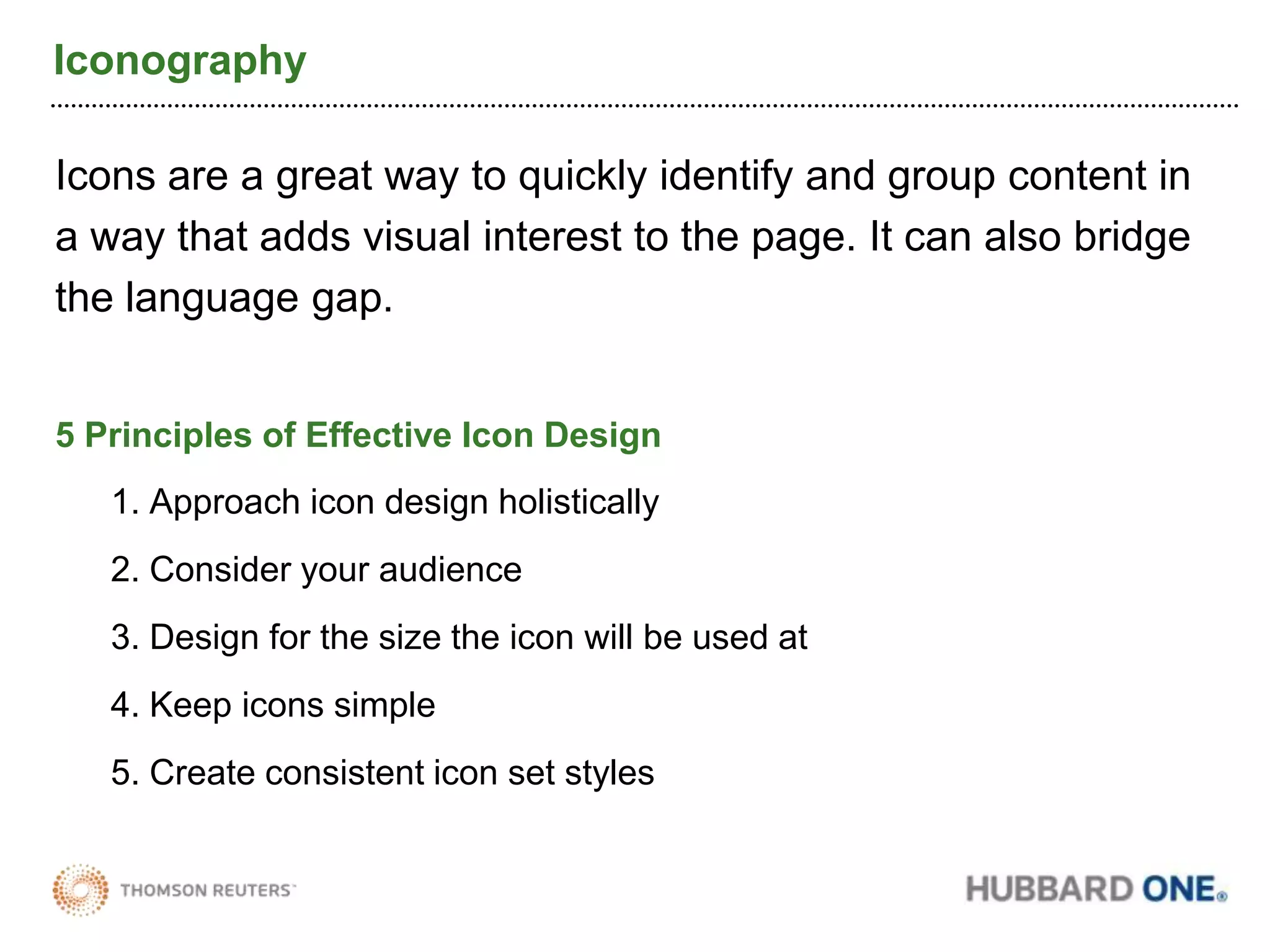 IconographyIcons are a great way to quickly identify and group content in a way that adds visual interest to the page. It can also bridge the language gap.5 Principles of Effective Icon Design1. Approach icon design holistically2. Consider your audience3. Design for the size the icon will be used at4. Keep icons simple5. Create consistent icon set styles