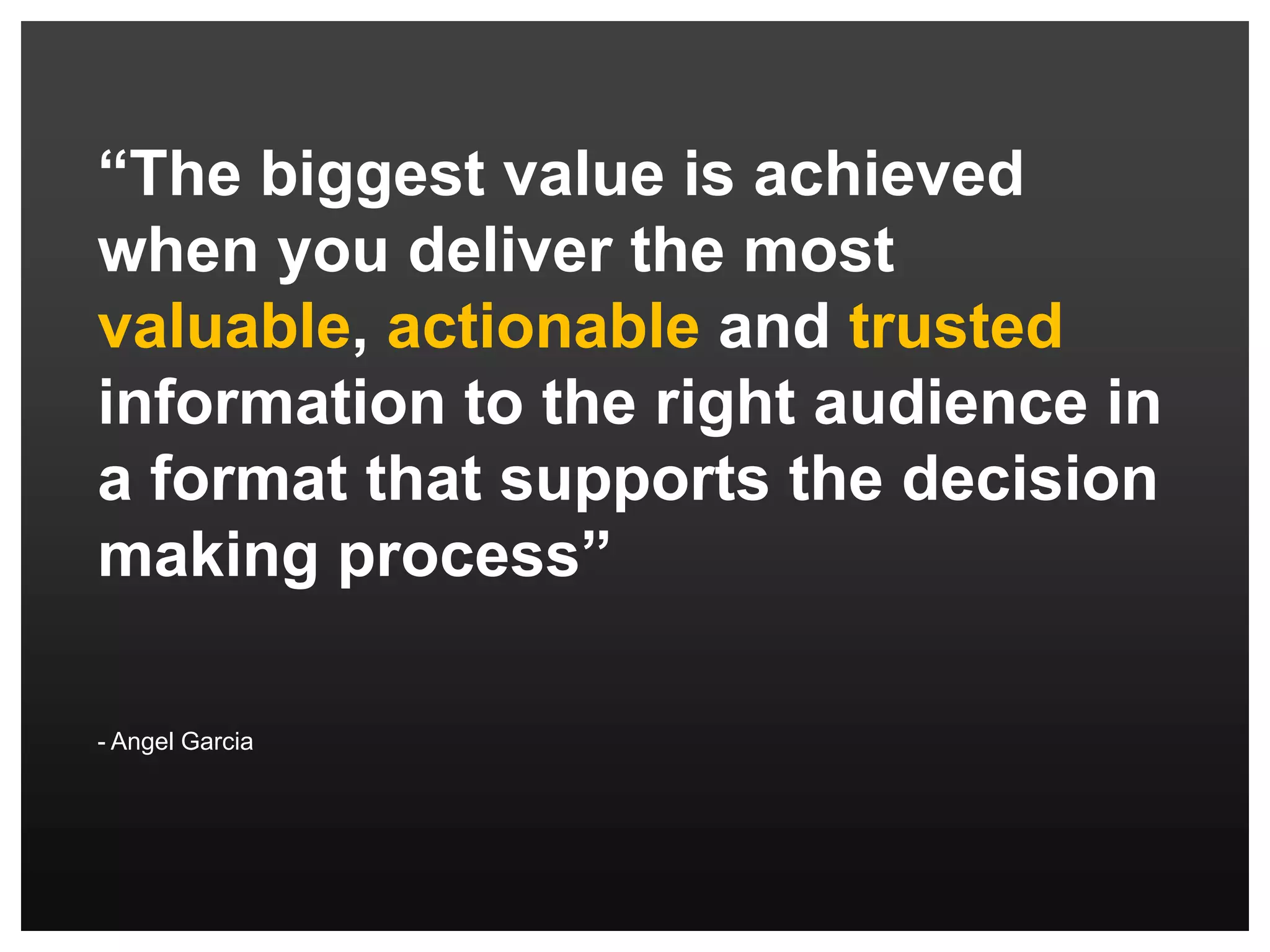 “Visualizing information is a form of knowledge compression. It's a way of squeezing an enormous amount of information into a small space.”- David McCandless“The biggest value is achieved when you deliver the most valuable, actionable and trusted information to the right audience in a format that supports the decision making process”- Angel Garcia