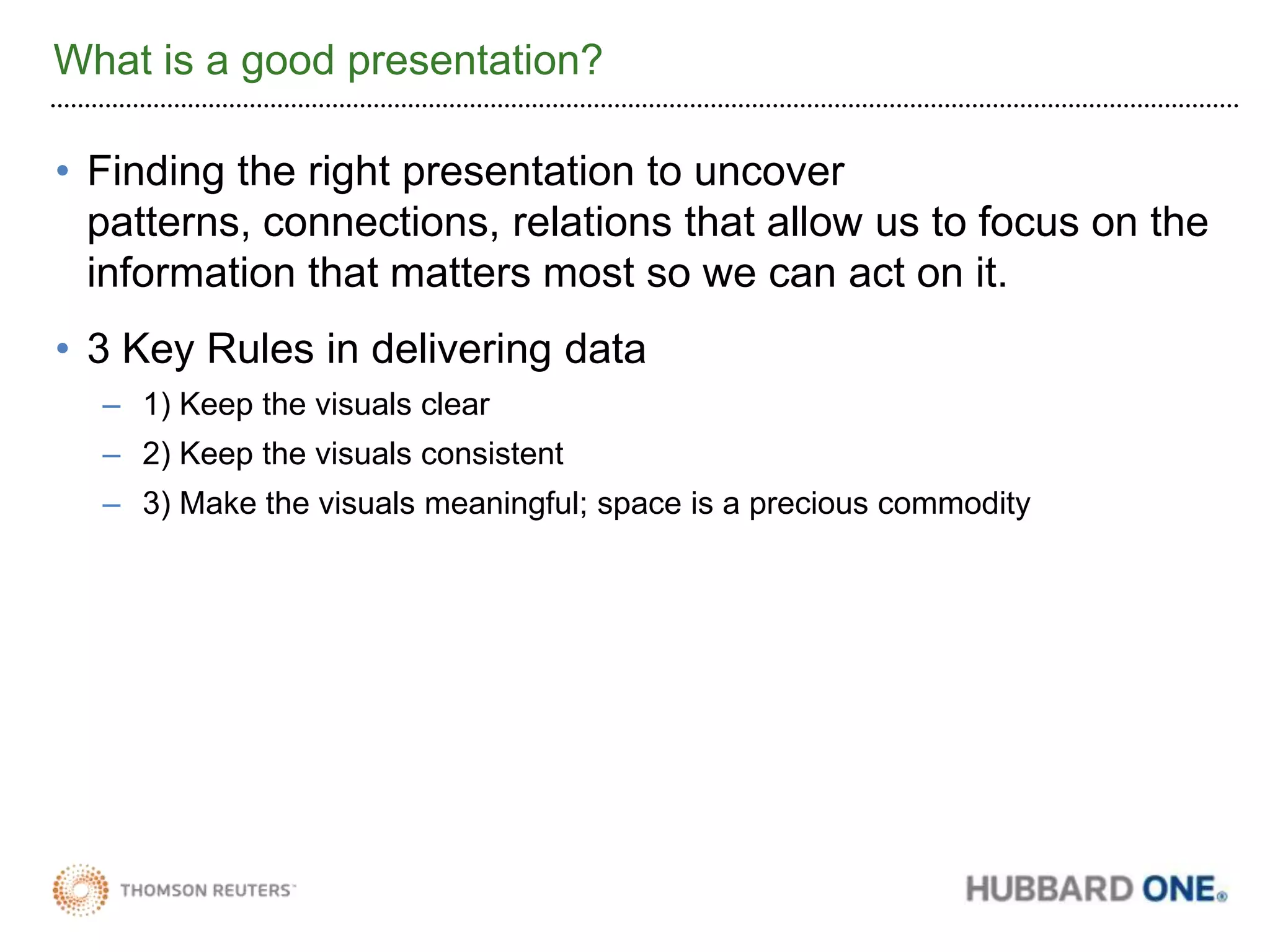 What is a good presentation?Finding the right presentation to uncover patterns, connections, relations that allow us to focus on the information that matters most so we can act on it.3 Key Rules in delivering data1) Keep the visuals clear2) Keep the visuals consistent3) Make the visuals meaningful; space is a precious commodity