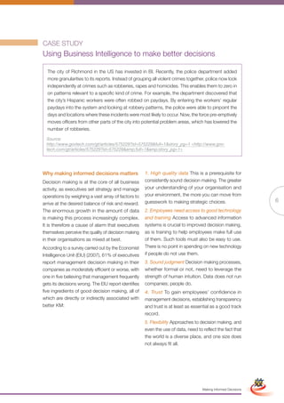 CASE STUDY
Using Business Intelligence to make better decisions

  The city of Richmond in the US has invested in BI. Recently, the police department added
  more granularities to its reports. Instead of grouping all violent crimes together, police now look
  independently at crimes such as robberies, rapes and homicides. This enables them to zero in
  on patterns relevant to a specific kind of crime. For example, the department discovered that
  the city’s Hispanic workers were often robbed on paydays. By entering the workers’ regular
  paydays into the system and looking at robbery patterns, the police were able to pinpoint the
  days and locations where these incidents were most likely to occur. Now, the force pre-emptively
  moves officers from other parts of the city into potential problem areas, which has lowered the
  number of robberies.

  Source:
  http://www.govtech.com/gt/articles/575229?id=575229&full=1&story_pg=1 <http://www.gov-
  tech.com/gt/articles/575229?id=575229&amp;full=1&amp;story_pg=1>




Why making informed decisions matters                 1. High quality data This is a prerequisite for
Decision making is at the core of all business        consistently sound decision making. The greater
activity, as executives set strategy and manage       your understanding of your organisation and
operations by weighing a vast array of factors to     your environment, the more you can move from
                                                      guesswork to making strategic choices.                                    6
arrive at the desired balance of risk and reward.
The enormous growth in the amount of data             2. Employees need access to good technology
is making this process increasingly complex.          and training Access to advanced information
It is therefore a cause of alarm that executives      systems is crucial to improved decision making,
themselves perceive the quality of decision making    as is training to help employees make full use
in their organisations as mixed at best.              of them. Such tools must also be easy to use.
According to a survey carried out by the Economist    There is no point in spending on new technology
Intelligence Unit (EIU) (2007), 61% of executives     if people do not use them.
report management decision making in their            3. Sound judgment Decision making processes,
companies as moderately efficient or worse, with      whether formal or not, need to leverage the
one in five believing that management frequently      strength of human intuition. Data does not run
gets its decisions wrong. The EIU report identifies   companies; people do.
five ingredients of good decision making, all of      4. Trust To gain employees’ confidence in
which are directly or indirectly associated with      management decisions, establishing transparency
better KM:                                            and trust is at least as essential as a good track
                                                      record.
                                                      5. Flexibility Approaches to decision making, and
                                                      even the use of data, need to reflect the fact that
                                                      the world is a diverse place, and one size does
                                                      not always fit all.



                                                             Full Version                                       Simplified Version




                                                                                    Making Informed Decisions
 
