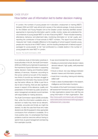 CASE STUDY
                     How better use of information led to better decision making

                       In London, the numbers of young people not in education, employment or training (NEET)
                       between 2004 and 2007 were almost all in excess of the national average. A study produced
                       for the Children and Young People’s Unit at the Greater London Authority identified several
                       approaches to improving the information used to ‘profile, monitor, review and understand the
                       circumstances of young people NEET or at risk of becoming NEET’. These included reviewing
                       attendance, behaviour and attainment data, monitoring information on ‘at risk’ pupils, and
                       reporting the contribution of local schools to NEET numbers. The report found that these
                       measures had ‘made a tangible difference to the targeting of school support towards young
                       people who may be at risk of NEET status’, and the resulting development of tailored support
                       packages for young people ‘at risk’ had contributed to a notable decline in the number of
                       young people who were NEET in London.

                       Source: The Audit Commission, 2008



                     In an extensive study of information practices in      It was recommended that councils should:
                     local authorities in the UK, the Audit Commission      • Develop an environment where decision makers
                     (2008 and 2009) found a high level of awareness of       demand relevant, high quality, well presented
                     the importance of good information in supporting         information
7                    better decision making and therefore better
                                                                            • Ensure a robust, two-way dialogue between
                     delivery of services. However, according to
                                                                              decision makers and information providers
                     the survey carried out as part of the research,
                                                                            • Invest time in recruiting, training and retaining
                     two-thirds of councils say members struggle to
                                                                              skilled staff
                     understand the information they receive and half
                     say that senior officers do. While in part this is     • Foster a culture of professionalism in the research,
                     due to lack of training, there are also significant      intelligence and information functions.
                     issues in respect of the relevance, quality and        The website of the Audit Commission includes a
                     presentation of information by public servants to      self assessment framework and toolkit designed
                     senior management and elected council members          to help organisations assess how well they are
                     with responsibility for making decisions.              using information in their organisation. See:
                     The Audit Commission report (2008) concludes           http://www.audit-commission.gov.uk/localgov/
                     that, while the information available when a           nationalstudies/istheresomething/pages/
                     decision is made may never be as relevant,             selfassessment_copy.aspx
                     complete, accurate and timely as might be
                     desired, it is also the case that those who make
                     decisions are often ill-equipped to draw appropriate
                     conclusions from whatever is available. On a
                     more positive note, it is emphasised that these
                     problems could be overcome without having to
                     spend more, by good management and learning
                     from exemplar councils.
Simplified Version            Options of Red




                                 0c 100m 100y 0k
                     Making Informed Decisions
 