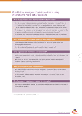 Checklist for managers of public services in using
information to make better decisions

 Does my organisation have the relevant information it needs?

 • How do we know that senior decision makers have the information they need? How do
   they judge what information is needed? Are we getting better or worse at providing it?
 • Can we make decisions that affect local areas based on information about those areas?
 • Do our papers for decisions contain a range of information, for example, on costs, trends,
   comparators, public opinion, as well as performance indicators and targets?
 • Do we share data safely and productively within our organisation and with our partners?


 Is my organisation’s information based on good quality data?

 • For recent important decisions, how confident are we about the quality of the data
   underlying the information?
 • How do we decide how accurate and timely information needs to be?


 Is my organisation’s information well presented?

 • Is information presented in a way that senior decision makers find easy to understand and
   interpret?                                                                                                            8
 • How could we improve the presentation? Do senior decision makers provide helpful
   feedback to those presenting information?


 Does my organisation have sufficient skills?

 • How skilled are senior decision makers at interpreting information? How could we help
   them improve?
 • Do we have any skill shortages in analysing or presenting information? How are we
   addressing them?


 How far does my organisation evaluate its information?

 • How often do we evaluate whether we have the right information and use it to best effect?
   What have we learned?




 Source: the UK Audit Commission, 2008, p.4




                                                       Full Version                                      Simplified Version




                                                                             Making Informed Decisions
 