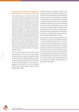 Drivers of knowledge management:                      While information is possibly the world’s most
                     information rich or information overload?             valuable commodity, a problem emerges when
                     Never before has so much information been             the volume of information an individual receives
                     so readily available to organisations and their       and or processes has more negative than positive
                     employees. However, what for some is an               consequences. Commentators talk of ‘drowning
                     information rich age, others might call information   in data, while thirsting for information’ (Kennerley
                     overload. Information overload emerges where          and Mason, 2008). In the US it has been estimated
                     an excess amount of information is provided,          that firms sacrifice $900 billion a year in lost
                     making processing and absorbing tasks very            productivity, with the average knowledge worker
                     difficult. According to a survey conducted by         spending about 25% of their day searching for
                     Xerox Corporation and Harris International among      needed information, getting back to work after an
                     US government and education employees, over           interruption and dealing with other information-
                     half the respondents experienced stress in finding    overload effects (MarketWatch, 2009).
                     the right information to do their jobs. One-third     According to the Harvard Business Review (Hemp,
                     agreed that their organisations are drowning in       2009), the surging volume of available information
                     paper, while a quarter acknowledged that, on          - and its interruption of people’s work - can affect
                     occasion, they have used the wrong information.       not only personal well-being but also decision
                     There are real challenges in identifying the right,   making, innovation and productivity. In one study,
                     accurate and timely information to support            for example, people took an average of nearly 25
                     decision making.                                      minutes to return to a work task after an email
                     Over the past decade internet use has risen           interruption. Intel managers have estimated that
                     exponentially, with more and more people              an average employee loses about eight hours a
9                    conducting their own research and latterly, through   week of productivity to the interruptions associated
                     the rise of interactive networking tools, producing   with trying to keep up with the data stream and
                     as well as consuming data. Each day information       with stopping and starting activities because of
                     workers are bombarded with, on average, 1.6           data-driven interruptions.
                     gigabytes of information in the form of emails,
                     reports, blogs, text messages, calls and more
                     (MarketWatch, 2009).




Simplified Version            Options of Red




                                 0c 100m 100y 0k
                     Making Informed Decisions
 