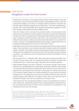 CASE STUDY
Struggling to evade the Email tsunami

 Email has become the bane of some people’s professional lives. Michael Arrington, the founder
 of TechCrunch, a blog covering new Internet companies, stared balefully at his inbox, with 2,433
 unread email messages, not counting 721 messages awaiting his attention in Facebook. Mr.
 Arrington might be tempted to purge his inbox and start afresh — the phrase ‘email bankruptcy’
 has been with us since at least 2002. But he declares email bankruptcy regularly, to no avail.
 New messages swiftly replace those that are deleted unread.
 When Mr. Arrington wrote a post about the persistent problem of email overload and the
 opportunity for an entrepreneur to devise a solution, almost 200 comments were posted within
 two days. Some start-up companies were mentioned favourably, like ClearContext (sorts Outlook
 inbox messages by imputed importance), Xobni (offers a full communications history within
 Outlook for every sender, as well as very fast searching), Boxbe (restricts incoming email if the
 sender is not known), and RapidReader (displays email messages, a single word at a time, for
 accelerated reading speeds that can reach up to 950 words a minute).
 While helpful, none of these services eliminates email overload because none helps us prepare
 replies. A recurring theme in many comments was that Mr. Arrington was blind to the simplest
 solution: a secretary. To Mr. Arrington, however, having assistants process his email is anathema.
 His blog, after all, is dedicated to covering some of the most technically innovative companies
 in existence. ‘I can’t believe how many commenters think the solution to the problem is human
 labour,’ he wrote.
                                                                                                                             10
 We all can learn from H. L. Mencken (1880-1956), the journalist, essayist and member of the
 Hundred Thousand Letters Club, who corresponded without an assistant. His letters were
 exceptional not only in quantity, but in quality: witty gems that the recipients treasured.
 Marion Elizabeth Rodgers, the author of ‘Mencken: The American Iconoclast’ (Oxford, 2005),
 shared with me (via email) details of her subject’s letter-writing habits. Whether the post brought
 10 or 80 letters, Mencken read and answered them all the same day. He said, ‘My mail is so
 large that if I let it accumulate for even a few days, it would swamp me.’ Mencken also reminds
 us of the need to shield ourselves from incessant distractions during the day when individual
 messages arrive. The postal service used to pick up and deliver mail twice a day, which was
 frequent enough to permit Mencken to arrange to meet a friend on the same day that he
 extended the invitation. Yet it was not so frequent as to interrupt his work.
 Today’s advice from time-management specialists, to keep our email software off, except for
 twice-a-day checks, replicates the cadence of twice-a-day postal deliveries in Mencken’s time.
 We can handle more email than we think we can, but should do so by attending to it only
 infrequently, at times of our own choosing.


 Sources: ‘Struggling to Evade the Email Tsunami’, New York Times, 20-4-2008
 http://www.nytimes.com/2008/04/20/technology/20digi.html?_r=4&oref=slogin&pagewanted=print
 See also: ‘Lost in Email, Tech Firms Face Self-Made Beast’, New York Times, 14-7-2008
 http://www.nytimes.com/2008/06/14/technology/14email.html?_r=2&scp=2&sq=information%20
 overload%20research%20group&st=cse

                                                           Full Version                                       Simplified Version




                                                                                  Making Informed Decisions
 