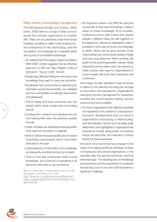 Other drivers of knowledge management                  • An important reason why KM has become
                      The KM literature (Knight and Howes, 2003;               so popular is that new technology makes it
                      Evans, 2000) refers to a range of other common           easier to share knowledge. At its simplest,
                      issues that motivate organisations to consider           conference phone calls means that several
                      KM. These can be considered under three broad            people in different cities can talk together on
                      headings, avoiding so-called ‘costs of ignorance’,       the telephone. Electronic databases make it
                      the emergence of new technology, and the                 possible to store vast amounts of knowledge,
                      recognition of knowledge as a valuable asset             to which others can be given access. Email
                      and source of competitive advantage:                     means people can communicate quickly, cheaply
                                                                               and over long distances. More recently, the
                      • An independent Norwegian-based foundation
                                                                               advent of the second generation internet, where
                        DNV-CIBIT (2009) suggests that an effective
                                                                               interactivity among users is key, has opened up
                        approach to KM can help mitigate ‘costs of
                                                                               many exciting new ways for organisations to
                        ignorance’. Typical ‘costs’ include:
                                                                               communicate with both their employees and
                      • People have difficulty finding the information and
                                                                               customers.
                        knowledge they need to make key decisions
                                                                             Technology has also resulted in huge advances
                      • Employees lose productivity by searching for
                                                                             in relation to the effective recording and storage
                        information across disconnected, non-validated
                                                                             of information and experience. Organisations
                        and non-compatible knowledge repositories
                                                                             need good records management for awareness,
                        and databases
                                                                             business use, sound decision making, security,
                      • Good ideas and best practices are not                evidence and accountability.
                        shared, which raises overall costs of providing
                                                                             • For many organisations the collective expertise
11                      service
                                                                               and experience of its workers is a vital resource.
                      • Findings from research and development are             Economic developments that can result in
                        not making their way into practice quickly             organisations outsourcing or restructuring,
                        enough                                                 and demographic factors such as large scale
                      • Costly mistakes are duplicated because earlier         retirements, have highlighted to organisations the
                        ones were not recorded or analysed                     importance of firstly, being aware of workforce
                      • Work is redone because people are not aware            trends and secondly, the implication of these
                        of activities and projects which have been             trends for their businesses.
                        executed in the past                                 One work force trend that has emerged is the
                      • Useful sources of information and knowledge          impact of an ageing workforce, with large numbers
                        are frequently stumbled across by accident           of employees who joined organisations in the
                      • One or two key employees hold crucial                decades after the second world war reaching
                        knowledge, and continuity of operations is at        retirement age. The resulting loss of knowledge
                        risk when they retire or are transferred.            and experience and the requirement to accelerate
                                                                             the learning curve of any new staff represents a
                      Source: DNV-CIBIT, a Netherlands branch of the         significant challenge.
                      Norwegian consultancy firm DNV
                      http://www.dnv.com/services/consulting/knowl-
                      edge_management/Drivers_for_knowledge_man-
                      agement.asp




 Simplified Version            Options of Red




                                  0c 100m 100y 0k
                      Making Informed Decisions
 