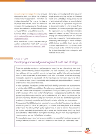 3. Analysing knowledge flows An analysis             Carrying out a knowledge audit is not a quick or
of knowledge flows looks at how that knowledge       simple process, and so the time and effort required
moves around the organisation – from where it is     needs to be justified by a clear purpose and set
to where it’s needed. The focus at this stage is     of actions that will be taken as a result of what
on people: their attitudes, habits and behaviours    the audit reveals. An organisation may choose
in respect of knowledge sharing. This will usually   to document the latter in a KM strategy. This is
require a combination of questionnaire based         a statement of the role played by knowledge in
surveys and follow-up qualitative research.          the organisation and how it can be mobilised in
For more details see: http://www.library.nhs.        support of business objectives. The purpose of the
uk/KnowledgeManagement/ViewResource.                 strategy is to establish a framework and concrete
aspx?resID=93807                                     action plan in respect of the generation, capture
                                                     and sharing of knowledge. As with all strategies,
Other approaches to conducting a knowledge
                                                     a KM strategy should be clearly aligned with
audit are available from the UK IDeA www.idea.
                                                     business objectives and should include details
gov.uk/idk/core/page.do?pageId=8179066
                                                     on issues such as the context and rationale for
                                                     the strategy, key stakeholders, resources and
                                                     methods of evaluation.


CASE STUDY
Developing a knowledge management audit and strategy

  There is a particular premium on past experience, know-how and information in state legal                                   14
  offices. Both the Attorney General’s (AG) and the Chief State Solicitor’s (CSS) Offices in Ireland
  have a Library & Know-how Unit which is managed by a qualified information professional,
  and both units include a Know-how Officer on their staff. The Offices’ Statement of Strategy
  includes the objective ‘to provide staff with the knowledge and information required to deliver
  high quality services through the provision and development of professional library, research
  and know-how resources and services’.
  In order to progress this objective, an inter-disciplinary steering committee, with representatives
  of both the AG and CSS was established. Consultants were appointed to conduct an information
  audit and to develop the strategy with the project team. Through conducting personal interviews
  and focus groups with a cross-section of employees, it was possible to establish the critical
  knowledge and information used by staff to undertake their work and to identify gaps in the
  provision and sharing of that knowledge and information. The audit also identified a range of both
  enablers and barriers to knowledge and information sharing within the two organisations.
  The purpose of the KM Strategy is to provide a framework for identifying, capturing, delivering
  and re-using AG/CSS offices’ knowledge and information, to enable greater work efficiency
  and enhance the delivery of high quality legal services. In order to achieve these objectives
  the strategy particularly emphasises the role of people and their behaviour, noting that, if staff
  believe that they will benefit from sharing their knowledge, they are more likely to participate in
  new procedures and use the facilitating technology.
  The consultants’ report makes twenty recommendations to support the knowledge management
  strategy. Selected examples of these recommendations are outlined on the following page.
                                                            Full Version                                       Simplified Version




                                                                                   Making Informed Decisions
 