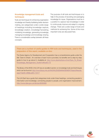 Knowledge management tools and                     The purpose of all tools and techniques is to
techniques                                         help in the process of recording and packaging
Tools and techniques for enhancing organisation    knowledge for reuse. Organisations must be in
knowledge and thereby facilitating better decision a position to capture new knowledge in order
making, are categorised under a wide range to continuously improve and adapt to ongoing
of headings including knowledge capture, change. There are a wide range of tools and
knowledge creation, knowledge harvesting, methods for achieving this. Some of the more
mobilising knowledge, generating knowledge, important ones are discussed here.
managing knowledge and knowledge sharing.
There is considerable overlap between all these
concepts.




  There are a number of useful guides to KM tools and techniques, used in the
  preparation of this report, available on-line:

  The Swiss Agency for Development and Cooperation has a comprehensive guide under the
  title ‘Dare to Share’. An overview of each tool is provided, its benefits and a step-by-step
  guide to how to go about it. Available at: http://www.daretoshare.ch/en/Dare_To_Share/
  Knowledge_Management_Toolkit?officeID=73


  The library of the NHS in the UK has an excellent section on knowledge tools and techniques
  which can be found at: http://www.library.nhs.uk/KNOWLEDGEMANAGEMENT/SearchResults.                                    16
  aspx?tabID=289&catID=12417


  The UK IDeA has a guide that categorises tools under three headings, connecting people to
  information and knowledge; connecting people to people; and organisation improvement:
  http://www.idea.gov.uk/idk/aio/8595069




                                                        Full Version                                      Simplified Version




                                                                              Making Informed Decisions
 