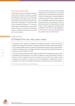 After Action Reviews (AAR)                             The size of an AAR may reach from two individuals
                      An AAR (also known as a retrospective review) is       conducting a five minute AAR at the end of a short
                      a discussion of a project or an activity. It enables   meeting, to a day-long AAR held by a project team
                      the individuals involved to learn for themselves       at the end of a large project. Activities suitable for
                      what happens, why it happens, what went well,          an AAR simply need to have a beginning and an
                      what needs improvement and what lessons can            end, an identifiable purpose and some basis on
                      be learnt from the experience. The spirit of an AAR    which performance can be assessed. AARs are
                      is one of openness and learning – it’s not about       particularly relevant for helping decision making
                      problem fixing or allocating blame. Lessons learnt     in times of crisis or difficulty, as was referenced in
                      may be shared on the spot by the individuals           the Efficiency Unit’s report on crisis management,
                      involved or explicitly documented and shared           p. 28 http://www.eu.gov.hk/english/publication/
                      with a wider audience.                                 pub_bp/files/crisis_management.pdf



                      CASE STUDY
                      US Wildland Fire Use, after action review
                        In November 2006, a gathering of wildland fire managers assembled to review that season’s
                        wildland fire use activities and incidents. Participants included national level programme leaders
                        from the federal wildland agencies, regional and geographical managers, agency administrators,
                        members of interagency fire use management teams, and experienced interested practitioners.
                        Experiences were compiled in an AAR.
17                      The group reviewed a range of themes: programme advances and management support, policy
                        interpretation and implementation, and incident management, under three headings: what was
                        planned, why did it happen the way it did, and what can we do next time? A range of useful
                        conclusions were arrived at in respect of the future management of wildland fires, with an
                        emphasis put on acting on and disseminating these so that improvements could be realised.

                        Source: http://www.wildfirelessons.net/Home.aspx




 Simplified Version            Options of Red




                                  0c 100m 100y 0k
                      Making Informed Decisions
 