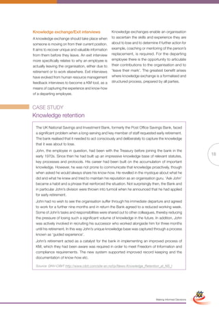 Knowledge exchange/Exit interviews                   Knowledge exchanges enable an organisation
A knowledge exchange should take place when          to ascertain the skills and experience they are
someone is moving on from their current position.    about to lose and to determine if further action for
It aims to recover unique and valuable information   example, coaching or mentoring of the person’s
from them before they leave. An exit interview       replacement, is required. For the departing
more specifically relates to why an employee is      employee there is the opportunity to articulate
actually leaving the organisation, either due to     their contributions to the organisation and to
retirement or to work elsewhere. Exit interviews     ‘leave their mark’. The greatest benefit arises
have evolved from human resource management          where knowledge exchange is a formalised and
feedback interviews to become a KM tool, as a        structured process, prepared by all parties.
means of capturing the experience and know-how
of a departing employee.


CASE STUDY
Knowledge retention
  The UK National Savings and Investment Bank, formerly the Post Office Savings Bank, faced
  a significant problem when a long-serving and key member of staff requested early retirement.
  The bank realised that it needed to act consciously and deliberately to capture the knowledge
  that it was about to lose.
  John, the employee in question, had been with the Treasury before joining the bank in the
  early 1970s. Since then he had built up an impressive knowledge base of relevant statutes,
                                                                                                                               18
  key processes and protocols. His career had been built on the accumulation of important
  knowledge. However, he was not prone to communicate that knowledge proactively, though
  when asked he would always share his know-how. He revelled in the mystique about what he
  did and what he knew and tried to maintain his reputation as an organisation guru. ‘Ask John’
  became a habit and a phrase that reinforced the situation. Not surprisingly then, the Bank and
  in particular John’s division were thrown into turmoil when he announced that he had applied
  for early retirement.
  John had no wish to see the organisation suffer through his immediate departure and agreed
  to work for a further nine months and in return the Bank agreed to a reduced working week.
  Some of John’s tasks and responsibilities were shared out to other colleagues, thereby reducing
  the pressure of losing such a significant volume of knowledge in the future. In addition, John
  was actively involved in recruiting his successor who worked alongside him for three months
  until his retirement. In this way John’s unique knowledge base was captured through a process
  known as ‘guided experience’.
  John’s retirement acted as a catalyst for the bank in implementing an improved process of
  KM, which they had been aware was required in order to meet Freedom of Information and
  compliance requirements. The new system supported improved record keeping and the
  documentation of know-how etc.

  Source: DNV-CIBIT http://www.cibit.com/site-en.nsf/p/News-Knowledge_Retention_at_NS_I



                                                            Full Version                                        Simplified Version




                                                                                    Making Informed Decisions
 