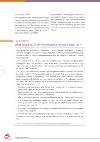 Knowledge banks                                      Two examples of knowledge banks are the US
                      Knowledge banks (also referred to as knowledge       army’s Centre for Army Lessons Learned and
                      repositories or knowledge centres) are online        the UK Learning and Skills Improvement Centre’s
                      services and resources which hold information,       Excellence Gateway, an online service for those
                      learning and support. They are typically used to     working in the post-16 learning and skills sector
                      showcase the information, expertise and learning     in England ( http://www.excellencegateway.
                      of an organisation and to provide signposts to       org.uk/ ).
                      documents, articles and toolkits.




                      CASE STUDY
                      What does the US army know about hurricane clean-up?
                        Several years ago Professor John Henderson of Boston University was talking to a group of
                        senior BP managers. He began by asking whether BP had any formal approach to capturing
                        strategic knowledge. The chief engineer raised his hand and described a database of ‘project
                        lessons learned’.
                        John then told them of a US army colonel he had interviewed. This colonel had once got a
                        call at eight o’clock on a Saturday morning, shortly after a hurricane had hit the surrounding
                        region. The orders to the colonel were: ‘Go down there. Provide any support necessary to the
                        people. And don’t screw up’.
19                      This colonel had never actually commanded any operation related to civilians. He’d always
                        been in the front line, in hot action. But he did have the benefit of an army executive education
                        programme, where he’d been exposed to the Centre for Army Lessons Learned. So he got his
                        laptop computer, dialled into the army net, hooked into the Centre for Army Lessons Learned,
                        and asked the following question. ‘What does the Army know about hurricane clean-up?’
                        Within four hours he had:
                        • A profile of troop deployments after the last three hurricanes in North America, including
                          types of staff, types of skills, and numbers of skills
                        • A pro-forma budget - both what budget was required and what the actual budget was, as
                          well as where previous cost overruns had occurred
                        • A list of ‘ten questions you will be asked by CNN in the first thirty minutes after your arrival’
                        • A list of every state and federal agency that had to be contacted and coordinated with,
                          including the name of the each agency’s contact person and the army liaison currently
                          working with each agency
                        • Established an advisory team of the three commanders who had managed those previous
                          hurricane relief operations
                        At the end of the story, the chief engineer again spoke. ‘You asked whether we had a formal
                        approach to capturing knowledge. Well, we have nothing, nothing at all, that is anything like
                        that’.

                        Source: http://www.bp.com/genericarticle.do?categoryId=98&contentId=2000666

 Simplified Version            Options of Red




                                  0c 100m 100y 0k
                      Making Informed Decisions
 