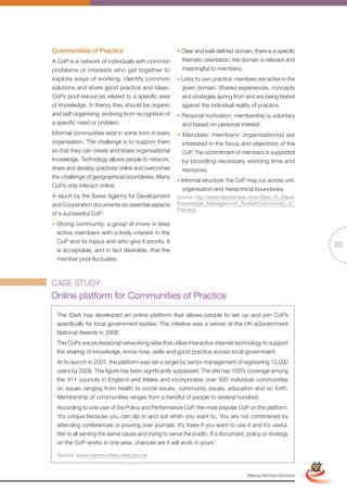 Communities of Practice                             • Clear and well-defined domain: there is a specific
A CoP is a network of individuals with common         thematic orientation; the domain is relevant and
problems or interests who get together to             meaningful to members.
explore ways of working, identify common            • Links to own practice: members are active in the
solutions and share good practice and ideas.          given domain. Shared experiences, concepts
CoPs pool resources related to a specific area        and strategies spring from and are being tested
of knowledge. In theory they should be organic        against the individual reality of practice.
and self-organising, evolving from recognition of   • Personal motivation: membership is voluntary
a specific need or problem.                           and based on personal interest.
Informal communities exist in some form in every    • Mandate: members’ organisation(s) are
organisation. The challenge is to support them        interested in the focus and objectives of the
so that they can create and share organisational      CoP. The commitment of members is supported
knowledge. Technology allows people to network,       by providing necessary working time and
share and develop practices online and overcomes      resources.
the challenge of geographical boundaries. Many
                                                    • Informal structure: the CoP may cut across unit,
CoPs only interact online.
                                                      organisation and hierarchical boundaries.
A report by the Swiss Agency for Development        Source: http://www.daretoshare.ch/en/Dare_To_Share/
and Cooperation documents six essential aspects     Knowledge_Management_Toolkit/Community_of_
                                                    Practice
of a successful CoP:
• Strong community: a group of (more or less)
  active members with a lively interest in the
  CoP and its topics and who give it priority. It
                                                                                                                              20
  is acceptable, and in fact desirable, that the
  member pool fluctuates.



CASE STUDY
Online platform for Communities of Practice
  The IDeA has developed an online platform that allows people to set up and join CoPs
  specifically for local government bodies. The initiative was a winner at the UK eGovernment
  National Awards in 2008.
  The CoPs are professional networking sites that utilise interactive internet technology to support
  the sharing of knowledge, know-how, skills and good practice across local government.
  At its launch in 2007, the platform was set a target by senior management of registering 13,000
  users by 2009. This figure has been significantly surpassed. The site has 100% coverage among
  the 411 councils in England and Wales and incorporates over 500 individual communities
  on issues ranging from health to social issues, community issues, education and so forth.
  Membership of communities ranges from a handful of people to several hundred.
  According to one user of the Policy and Performance CoP, the most popular CoP on the platform:
  ‘It’s unique because you can dip in and out when you want to. You are not constrained by
  attending conferences or pouring over journals. It’s there if you want to use it and it’s useful.
  We’re all serving the same cause and trying to serve the public. If a document, policy or strategy
  on the CoP works in one area, chances are it will work Full Version
                                                            in yours’.                                         Simplified Version

  Source: www.communities.idea.gov.uk


                                                                                   Making Informed Decisions
 
