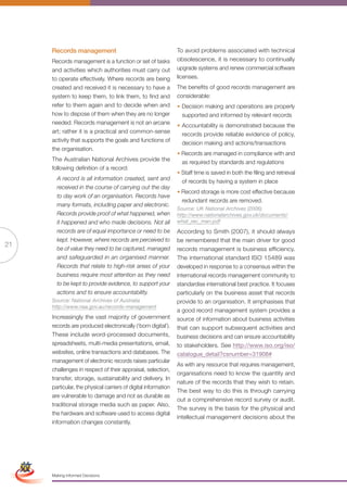Records management                                         To avoid problems associated with technical
                      Records management is a function or set of tasks           obsolescence, it is necessary to continually
                      and activities which authorities must carry out            upgrade systems and renew commercial software
                      to operate effectively. Where records are being            licenses.
                      created and received it is necessary to have a             The benefits of good records management are
                      system to keep them, to link them, to find and             considerable:
                      refer to them again and to decide when and                 • Decision making and operations are properly
                      how to dispose of them when they are no longer               supported and informed by relevant records
                      needed. Records management is not an arcane                • Accountability is demonstrated because the
                      art; rather it is a practical and common-sense               records provide reliable evidence of policy,
                      activity that supports the goals and functions of            decision making and actions/transactions
                      the organisation.
                                                                                 • Records are managed in compliance with and
                      The Australian National Archives provide the                 as required by standards and regulations
                      following definition of a record:
                                                                                 • Staff time is saved in both the filing and retrieval
                        A record is all information created, sent and              of records by having a system in place
                        received in the course of carrying out the day
                                                                                 • Record storage is more cost effective because
                        to day work of an organisation. Records have
                                                                                   redundant records are removed.
                        many formats, including paper and electronic.
                                                                                 Source: UK National Archives (2006)
                        Records provide proof of what happened, when             http://www.nationalarchives.gov.uk/documents/
                        it happened and who made decisions. Not all              what_rec_man.pdf
                        records are of equal importance or need to be            According to Smith (2007), it should always
                        kept. However, where records are perceived to            be remembered that the main driver for good
21
                        be of value they need to be captured, managed            records management is business efficiency.
                        and safeguarded in an organised manner.                  The international standard ISO 15489 was
                        Records that relate to high-risk areas of your           developed in response to a consensus within the
                        business require most attention as they need             international records management community to
                        to be kept to provide evidence, to support your          standardise international best practice. It focuses
                        actions and to ensure accountability.                    particularly on the business asset that records
                      Source: National Archives of Australia                     provide to an organisation. It emphasises that
                      http://www.naa.gov.au/records-management
                                                                                 a good record management system provides a
                      Increasingly the vast majority of government               source of information about business activities
                      records are produced electronically (‘born digital’).      that can support subsequent activities and
                      These include word-processed documents,                    business decisions and can ensure accountability
                      spreadsheets, multi-media presentations, email,            to stakeholders. See http://www.iso.org/iso/
                      websites, online transactions and databases. The           catalogue_detail?csnumber=31908#
                      management of electronic records raises particular
                                                                                 As with any resource that requires management,
                      challenges in respect of their appraisal, selection,
                                                                                 organisations need to know the quantity and
                      transfer, storage, sustainability and delivery. In
                                                                                 nature of the records that they wish to retain.
                      particular, the physical carriers of digital information
                                                                                 The best way to do this is through carrying
                      are vulnerable to damage and not as durable as
                                                                                 out a comprehensive record survey or audit.
                      traditional storage media such as paper. Also,
                                                                                 The survey is the basis for the physical and
                      the hardware and software used to access digital
                                                                                 intellectual management decisions about the
                      information changes constantly.


 Simplified Version             Options of Red




                                  0c 100m 100y 0k
                      Making Informed Decisions
 