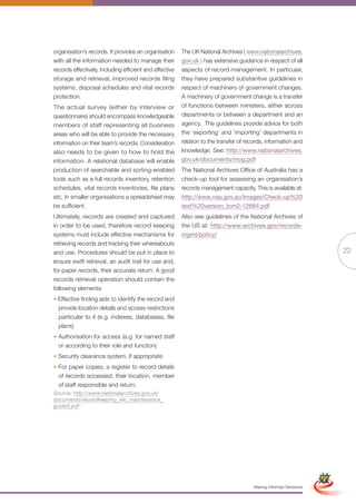 organisation’s records. It provides an organisation      The UK National Archives ( www.nationalarchives.
with all the information needed to manage their          gov.uk ) has extensive guidance in respect of all
records effectively, including efficient and effective   aspects of record management. In particular,
storage and retrieval, improved records filing           they have prepared substantive guidelines in
systems, disposal schedules and vital records            respect of machinery of government changes.
protection.                                              A machinery of government change is a transfer
The actual survey (either by interview or                of functions between ministers, either across
questionnaire) should encompass knowledgeable            departments or between a department and an
members of staff representing all business               agency. The guidelines provide advice for both
areas who will be able to provide the necessary          the ‘exporting’ and ‘importing’ departments in
information on their team’s records. Consideration       relation to the transfer of records, information and
also needs to be given to how to hold the                knowledge. See: http://www.nationalarchives.
information. A relational database will enable           gov.uk/documents/mog.pdf
production of searchable and sorting-enabled             The National Archives Office of Australia has a
tools such as a full records inventory, retention        check-up tool for assessing an organisation’s
schedules, vital records inventories, file plans         records management capacity. This is available at:
etc. In smaller organisations a spreadsheet may          http://www.naa.gov.au/Images/Check-up%20
be sufficient.                                           text%20version_tcm2-12664.pdf
Ultimately, records are created and captured             Also see guidelines of the National Archives of
in order to be used, therefore record keeping            the US at: http://www.archives.gov/records-
systems must include effective mechanisms for            mgmt/policy/
retrieving records and tracking their whereabouts
and use. Procedures should be put in place to                                                                                      22
ensure swift retrieval, an audit trail for use and,
for paper records, their accurate return. A good
records retrieval operation should contain the
following elements:
• Effective finding aids to identify the record and
  provide location details and access restrictions
  particular to it (e.g. indexes, databases, file
  plans)
• Authorisation for access (e.g. for named staff
  or according to their role and function)
• Security clearance system, if appropriate
• For paper copies, a register to record details
  of records accessed, their location, member
  of staff responsible and return.
Source: http://www.nationalarchives.gov.uk/
documents/recordkeeping_rec_maintenance_
guide5.pdf




                                                                Full Version                                        Simplified Version




                                                                                        Making Informed Decisions
 