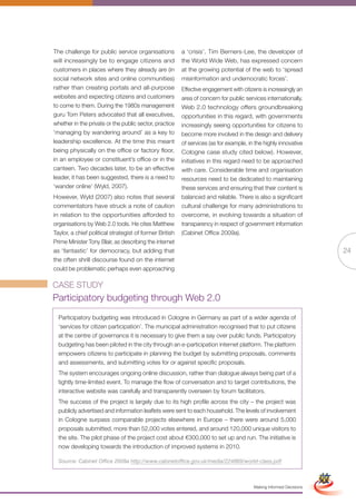 The challenge for public service organisations           a ‘crisis’. Tim Berners-Lee, the developer of
will increasingly be to engage citizens and              the World Wide Web, has expressed concern
customers in places where they already are (in           at the growing potential of the web to ‘spread
social network sites and online communities)             misinformation and undemocratic forces’.
rather than creating portals and all-purpose             Effective engagement with citizens is increasingly an
websites and expecting citizens and customers            area of concern for public services internationally.
to come to them. During the 1980s management             Web 2.0 technology offers groundbreaking
guru Tom Peters advocated that all executives,           opportunities in this regard, with governments
whether in the private or the public sector, practice    increasingly seeing opportunities for citizens to
‘managing by wandering around’ as a key to               become more involved in the design and delivery
leadership excellence. At the time this meant            of services (as for example, in the highly innovative
being physically on the office or factory floor,         Cologne case study cited below). However,
in an employee or constituent’s office or in the         initiatives in this regard need to be approached
canteen. Two decades later, to be an effective           with care. Considerable time and organisation
leader, it has been suggested, there is a need to        resources need to be dedicated to maintaining
‘wander online’ (Wyld, 2007).                            these services and ensuring that their content is
However, Wyld (2007) also notes that several             balanced and reliable. There is also a significant
commentators have struck a note of caution               cultural challenge for many administrations to
in relation to the opportunities afforded to             overcome, in evolving towards a situation of
organisations by Web 2.0 tools. He cites Matthew         transparency in respect of government information
Taylor, a chief political strategist of former British   (Cabinet Office 2009a).
Prime Minister Tony Blair, as describing the internet
as ‘fantastic’ for democracy, but adding that                                                                                      24
the often shrill discourse found on the internet
could be problematic perhaps even approaching

CASE STUDY
Participatory budgeting through Web 2.0
  Participatory budgeting was introduced in Cologne in Germany as part of a wider agenda of
  ‘services for citizen participation’. The municipal administration recognised that to put citizens
  at the centre of governance it is necessary to give them a say over public funds. Participatory
  budgeting has been piloted in the city through an e-participation internet platform. The platform
  empowers citizens to participate in planning the budget by submitting proposals, comments
  and assessments, and submitting votes for or against specific proposals.
  The system encourages ongoing online discussion, rather than dialogue always being part of a
  tightly time-limited event. To manage the flow of conversation and to target contributions, the
  interactive website was carefully and transparently overseen by forum facilitators.
  The success of the project is largely due to its high profile across the city – the project was
  publicly advertised and information leaflets were sent to each household. The levels of involvement
  in Cologne surpass comparable projects elsewhere in Europe – there were around 5,000
  proposals submitted, more than 52,000 votes entered, and around 120,000 unique visitors to
  the site. The pilot phase of the project cost about €300,000 to set up and run. The initiative is
  now developing towards the introduction of improved systems in 2010.
                                                                Full Version                                        Simplified Version
  Source: Cabinet Office 2009a http://www.cabinetoffice.gov.uk/media/224869/world-class.pdf



                                                                                        Making Informed Decisions
 