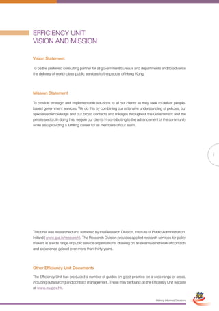 EFFICIENCY UNIT
VISION AND MISSION

Vision Statement

To be the preferred consulting partner for all government bureaux and departments and to advance
the delivery of world-class public services to the people of Hong Kong.




Mission Statement

To provide strategic and implementable solutions to all our clients as they seek to deliver people-
based government services. We do this by combining our extensive understanding of policies, our
specialised knowledge and our broad contacts and linkages throughout the Government and the
private sector. In doing this, we join our clients in contributing to the advancement of the community
while also providing a fulfilling career for all members of our team.




                                                                                                                  i




This brief was researched and authored by the Research Division, Institute of Public Administration,
Ireland ( www.ipa.ie/research ). The Research Division provides applied research services for policy
makers in a wide range of public service organisations, drawing on an extensive network of contacts
and experience gained over more than thirty years.




Other Efficiency Unit Documents

The Efficiency Unit has produced a number of guides on good practice on a wide range of areas,
                                                       Full Version                              Simplified Version
including outsourcing and contract management. These may be found on the Efficiency Unit website
at www.eu.gov.hk.


                                                                                  Making Informed Decisions
 
