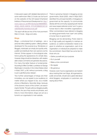 A discussion paper with detailed descriptions of        There is growing interest in blogging across
                      some well-known Web 2.0 tools can be found              governments. Budd (2005, cited in Wyld 2007)
                      on the website of the UK based Chartered                identified the principal benefits of blogging to
                      Institute of Personnel and Development at: http://      government as the capacity ‘to communicate
                      www.cipd.co.uk/NR/rdonlyres/98069864-                   directly with the community, bypassing both internal
                      4E82-494D-A9C8-1FC4FDB6D23C/0/                          and news based editorial control’ and ‘to give a
                      web20andhumanresources.pdf                              human face to often monolithic organisations’.
                      This report will discuss two of the more prominent      Other commentators have referred to blogging
                      Web 2.0 tools - blogs and wikis.                        as making governments more ‘open’ and ‘putting
                                                                              a human face on government’.
                      Blogs                                                   Blogging can be demanding. Posts need to
                      Blogs – a shortened form of weblogs – are a             be of high quality and regularity to maintain an
                      personal online publishing system. Utilising software   audience, so careful consideration needs to be
                      developed for the purpose (e.g. Wordpress or            given to whether an organisation, part of an
                      Blogger), individuals can simply and quickly write,     organisation or individual are prepared to make
                      publish and distribute their own opinions via the       the commitment. David Wyld has some tips for
                      internet. Entries appear in chronological order,        those who do:
                      hence giving the appearance of a simple diary.          • Define yourself and your purpose
                      However, blogs should be interactive, with readers
                                                                              • Do it yourself
                      able to leave comments and generate discussions.
                                                                              • Make a time commitment
                      For many this latter feature is fundamental.
                      According to Mike Cornfield, a professor at George      • Be regular
25                    Washington University in the United States (cited       • Be generous
                      in Wyld, 2007, p.36) ‘without comments, a blog          However, even if some organisations are hesitant
                      is just a glorified press release’.                     about starting their own blogs, all organisations,
                      Two further advantages of blogs are their               public and private, should care a great deal about
                      immediacy, you can speak to your audience no            what bloggers, employees or customers, are
                      matter where you happen to be, via a mobile             saying about them.
                      phone or Blackberry. Secondly, blogs, because
                      of the dynamic nature of the content, are search
                      engine friendly. Through judicious blogging (quality
                      content, the use of key words and phrases, and
                      links to more information), blogs can act as a
                      funnel to an organisation’s main website.




 Simplified Version            Options of Red




                                  0c 100m 100y 0k
                      Making Informed Decisions
 