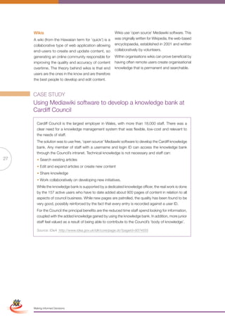 Wikis                                              Wikis use ‘open source’ Mediawiki software. This
                      A wiki (from the Hawaiian term for ‘quick’) is a   was originally written for Wikipedia, the web-based
                      collaborative type of web application allowing     encyclopaedia, established in 2001 and written
                      end-users to create and update content, so         collaboratively by volunteers.
                      generating an online community responsible for     Within organisations wikis can prove beneficial by
                      improving the quality and accuracy of content      having often remote users create organisational
                      overtime. The theory behind wikis is that end      knowledge that is permanent and searchable.
                      users are the ones in the know and are therefore
                      the best people to develop and edit content.



                      CASE STUDY
                      Using Mediawiki software to develop a knowledge bank at
                      Cardiff Council

                        Cardiff Council is the largest employer in Wales, with more than 18,000 staff. There was a
                        clear need for a knowledge management system that was flexible, low-cost and relevant to
                        the needs of staff.
                        The solution was to use free, ‘open source’ Mediawiki software to develop the Cardiff knowledge
                        bank. Any member of staff with a username and login ID can access the knowledge bank
                        through the Council’s intranet. Technical knowledge is not necessary and staff can:
27                      • Search existing articles
                        • Edit and expand articles or create new content
                        • Share knowledge
                        • Work collaboratively on developing new initiatives.
                        While the knowledge bank is supported by a dedicated knowledge officer, the real work is done
                        by the 157 active users who have to date added about 900 pages of content in relation to all
                        aspects of council business. While new pages are patrolled, the quality has been found to be
                        very good, possibly reinforced by the fact that every entry is recorded against a user ID.
                        For the Council the principal benefits are the reduced time staff spend looking for information,
                        coupled with the added knowledge gained by using the knowledge bank. In addition, more junior
                        staff feel valued as a result of being able to contribute to the Council’s ‘body of knowledge’.

                        Source: IDeA http://www.idea.gov.uk/idk/core/page.do?pageId=9374555




 Simplified Version            Options of Red




                                  0c 100m 100y 0k
                      Making Informed Decisions
 