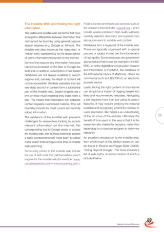 The Invisible Web and finding the right              Publicly funded and free to use services such as
information                                          the Librarian’s Internet Index ( www.lii.org ), which
The visible and invisible web are terms that have    provide weekly updates on high-quality websites
emerged to differentiate between information that    carefully selected, described, and organised can
can/cannot be found by using general purpose         also guide users to invisible web content.
search engines (e.g. Google or Yahoo!). The          Databases form a huge part of the invisible web.
invisible web (also known as the ‘deep web’ or       These are typically organised with a special
‘hidden web’) represents by far the largest sector   purpose or subject in mind and the information is
of online information resources on the internet.     of high quality. Some databases are government
Some of the reasons why information resources        sponsored and free to use (for example in the US,
cannot be accessed by the likes of Google are        ERIC, an online digital library of education research
technical. In addition, subscription or fee-based    and information or PubMEd, the database of
databases are not always available to search         the US National Library of Medicine), others are
engines and, certainly, the depth of content will    commercial such as EBSCOhost, an electronic
not be accessible. Similarly websites that are       journals service.
very deep and rich in content form a substantial     Lastly, finding the right content on the internet
part of the invisible web. Search engines set a      can simply be a matter of digging deeper into
limit on how much material they index from a         likely and recommended websites. Navigating
site. This means that information rich websites      a site requires more than just using its search
contain regularly overlooked material. This will     features. It may require probing the material
invariably include the most current and recently     available and recognising what links can lead to
added information.                                   useful information. Also helpful is an understanding
                                                     of the structure of the website. Ultimately the                           28
The existence of the invisible web presents
challenges for researchers looking to access         benefit of time spent in this way is that it is the
relevant information on the internet. No             researcher who makes the decisions, rather than
corresponding tool to Google exists to access        depending on a computer program to determine
the invisible web, and so those looking to explore   relevancy.
a topic comprehensively must learn to utilise        An excellent introduction to the invisible web,
many search tools and give more time to invisible    from which much of this section draws on, can
web searching.                                       be found in Devine and Egger-Sider (2009),
Some entry points to the invisible web include       ‘Going Beyond Google’. The book includes a
the use of web tools that call themselves search     list of web myths, an edited version of which is
engines for the invisible web (for example: www.     included below.
completeplanet.com or www.incywincy.com ).




                                                            Full Version                                        Simplified Version




                                                                                    Making Informed Decisions
 