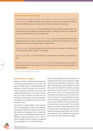 Some common internet myths:

                      Everything worth finding is already on the Web, or if it can’t be found on the Web, it’s
                      not worth finding: While information on the internet can be easier to access, the world of
                      information still includes print sources, other formats and people with expertise.


                      Google searches the whole web: The overwhelming number of results that users call up with
                      their queries probably creates this mistaken impression. Studies have shown the invisible web
                      to be about 500 times the size of the visible web.


                      The best information is found in the first ten results: There is no guarantee that the search
                      engine’s assessment of relevancy will match the users. Furthermore, web designers can create
                      websites that will ensure top placements in web searches.


                      Searching is easy: Successful research can be time consuming. A saying in the library world
                      is that ‘searching is easy; finding is more difficult’.


                      Everything important is free: Information is a commodity and sometimes it is necessary to
                      pay.


                      Everything is truthful, authoritative and accurate: Even where providers have the best of
29                    intentions information may be tainted with bias and inaccuracies. Good evaluations skills are
                      always required.

                     Source: Devine and Egger-Sider, 2009




                   Bookmarking and Tagging                                At its most basic, Delicious stores bookmarks on its
                   Related to the topic of effective internet searching   website and accounts may be shared by multiple
                   is the idea of bookmarking. Even the first web         users within an organisation. However, it is also
                   browser offered ways to mark frequently used           able to tell individual account holders how many
                   websites in order to be able to return to them         other users have added the same link and give
                   easily. However, bookmarks are rarely well             them access to their accounts. This is the social
                   organised (typically just one long list without        aspect of the service. It is assumed that users
                   any way to find a specific one). Also they are         who add the same resources are interested in the
                   restricted to the computer they were created on        same topics and so gives people the scope to
                   and therefore not available to other users unless      browse material accumulated by others. A further
                   manually copied.                                       resource that facilitates information searching is
                                                                          the option to use notes and tags. The notes field
                   One solution to these problems is for someone
                                                                          allows users to enter a narrative description of the
                    within an organisation to create a well organised
                                                                          link being added, while tags allow users to add
                    webpage with useful links. An alternative solution
                                                                          additional keywords associated with the links,
                    that requires no knowledge of how to create web
                                                                          which facilitate in the organisation of bookmarks
                    pages is the use of dedicated software such as
                                                                          (for further information see Sauers, 2009).
                    Delicious ( http://www.delicious.com ). This is a
 Simplified Version           Options of Red
                    service that allows users to tag, save, manage and
                    share webpages from a centralised source.


                               0c 100m 100y 0k
                   Making Informed Decisions
 