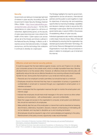 Security                                                The Strategy highlights the need for government,
Governments are taking an increasingly high level       organisations across all sectors, international
of interest in cyber security. According to the UK      partners and the public to work together to meet
Government’s Cyber Security Strategy (Cabinet           its objectives of reducing risk and exploiting
Office, 2009b – http://www.cabinetoffice.gov.           opportunities by improving knowledge, capabilities
uk/reports/cyber_security.aspx ): ‘As the UK’s          and decision-making in order to secure the UK’s
dependence on cyber space (i.e. all forms of            advantage in cyber space. Both the UK and the US
networked, digital activity) grows, so the security     governments were, in autumn 2009, in the process
of cyber space becomes even more critical to the        of establishing offices of cyber security.
health of the nation. Cyber space cuts across           Individual organisations also need to keep abreast
almost all of the threats and drivers outlined in       a wide range of security issues. Many of these will
the National Security Strategy: it affects us all, it   be addressed by ensuring that the organisation has
reaches across international borders, it is largely     standard good practice Information Technology (IT)
anonymous, and the technology that underpins            and Human Resource Management procedures.
it continues to develop at a rapid pace’.               Organisations must also have procedures in
                                                        place in relation to employee’s use of email and
                                                        the internet.




  Effective email and internet security policies
  It could be argued that the best defence against viruses, worms and Trojans is to not allow
  your computers access to the outside world, which is virtually impossible these days. Banning                                  30
  all attachments is not the answer either. However, an effective email and internet policy will
  significantly reduce the risk and an effective firewall and virus scanning software should hopefully
  handle the rest. Some points that should be in your email and internet policy are:
  • Personal use of an employer’s email is permitted, but should be kept to a minimum
  • Employees should be informed that they have no expectation of privacy or guarantee of
    confidentiality in email sent or received through your organisation’s email system or in
    websites accessed
  • Inform employees that the organisation reserves the right to monitor the email system and
    internet usage
  • Indicate that employees should treat email messages in the same manner as other written
    business communications – with professionalism, care and confidentiality
  • State that usage and access to the organisation’s computer, email system and distribution
    lists should be restricted to its employees
  • Make perfectly clear that use of the email system or internet that could be described as harassing,
    discriminatory, defamatory, fraudulent, obscene, indecent, embarrassing or intimidating will
    not be tolerated, and may lead to discipline up to and including termination
  • All employees should be required to sign a form acknowledging and agreeing to the policy.
    Reinforcement of the policy at every opportunity is also recommended.


  Source: Information Enterprise Australia (2002) http://www.iea.com.au/web/Publications/
  Information_Overload_Newsletter/?newsid=51                 Full Version                                         Simplified Version
  The UK National Archives have also produced Guidelines on Developing a Policy for Managing
  Email. This is available at: http://www.nationalarchives.gov.uk/documents/managing_emails.pdf


                                                                                      Making Informed Decisions
 