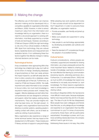 3 Making the change
                      The effective use of information can improve             While adopting new work systems will involve
                      decision making and be developed into a                  IT, their success should not be dependent on
                      competitive capability for organisations (Kennerley      the IT department. In order to overcome these
                      and Mason, 2008). However, in order to extract           difficulties, an organisation needs to:
                      maximum value from the information and                   • Provide accessible, user friendly and joined up
                      knowledge held by an organisation, there is a              technologies
                      need for a structured approach to working with
                                                                               • Make sure people are supported in using
                      information, most likely supported by a number
                                                                                 technology
                      of tools and techniques. However, according to
                                                                               • Help people to use technology appropriately
                      O’Dell and Grayson (2000) the right technology
                                                                                 by developing acceptable user policies and
                      is only one of four critical enablers of effective
                                                                                 protocols
                      KM. Apart from technology, they are cultural
                      factors, leadership factors and measurement and          • Raise the standard of IT competencies through
                      evaluation factors. It is in addressing these four         the adoption of accredited training.
                      factors together that effective change to making
                                                                               Cultural factors
                      informed decisions can be made.
                                                                               Cultural considerations, where people are
                      Technological factors                                    motivated, supported and rewarded for sharing
                      A key consideration when approaching KM is that          information, are a basic prerequisite and are the
                      technology has a helpful role to play, but it will not   most important factor related to sharing and
31                    be the driver of change. Developing databases            transfer of knowledge. Learning by involvement is
                      of good practices on their own rarely achieve            far more effective than learning by communication
                      the impact hoped for, as staff will rarely take the      (receiving reports, attending seminars etc.).
                      time to enter a practice into a database unless          Furthermore, it is estimated (Perrin, 2003) that
                      it is specifically part of their job. Furthermore, as    as much as 80% of knowledge that needs to be
                      noted by O’Dell and Grayson (2000), ‘the really          transferred is not easily documented (i.e. tacit
                      important and useful information is too complex          knowledge). For these reasons organisations
                      to be put online, too much tacit knowledge is            need to actively work to promote a knowledge
                      required to make a process work’. Instead, they          sharing culture.
                      suggest, ‘effective databases are brief rather than      According to Skapinker (2002), this has become
                      comprehensive and are designed to enhance                more difficult in recent years, because employees
                      and support, rather than replace, existing sharing       feel far more insecure than they did 20 or 30 years
                      mechanisms. They can provide insights into               ago. The idea of a job for life has disappeared.
                      what has been done, not ‘the right answer’. In           Most people have seen colleagues and friends
                      this regard, many organisations have found that          lose their jobs, so why pledge all your knowledge
                      directory or pointer systems, assisting people in        and expertise to an organisation that has little
                      making contact with others, can be at least as           commitment to you? In times of economic
                      useful as a listing of good practices.                   uncertainty these fears will be particularly
                      Many organisations also experience a range of            exacerbated. Knowledge is power, and if you
                      further technical ‘barriers’ that may impact on the      know something nobody else knows, the company
                      development of a KM system. These include poor           will find it hard to get rid of you.
                      IT literacy and lack of support in using technology.     Addressing these issues is not easy, they strike
 Simplified Version            Options of Red




                                  0c 100m 100y 0k
                      Making Informed Decisions
 