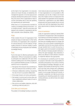 at the heart of an organisation, its corporate         more insecure jobs are perceived to be. While
culture and impact all areas, its leadership and       in most organisations it is not possible to offer
management approach, its human resource and            employees a job for life, it helps to be honest
employee development policies and IT. However,         about the implied contract of employment that
they are issues which organisations need to            exists between the organisation and its employee.
concern themselves with or they risk operating         Furthermore, organisations can offer fulfilling
at a significantly sub-optimal level.                  employment and assure people that for as long
While there is no comprehensive checklist for          as they work with the organisation they will be
creating a knowledge-sharing environment - it is       given opportunities to develop themselves and
a constant process - there are some items that         learn.
appear to be consistent in organisations with the
                                                       Level of resistance
right corporate culture (Skapinker, 2002):
                                                       Lastly, for organisations seeking to develop KM it
Pride                                                  is important to recognise that in all but exceptional
Pride creates the sort of organisation that            circumstances some level of resistance to change
people are happy to boast about to their family        will surface. Employees will need to be convinced
and friends. An organisation with a reputation         that there are compelling reasons for change; that
for ethical behaviour and the delivery of high         staying in the current situation is jeopardising the
quality products or services creates a sense           organisation and that the new situation will bring
of belonging among employees that facilitates          enough benefits that it is worth the journey. In
knowledge sharing.                                     this regard, good communication is fundamental.
                                                       KM is all about changing people’s behaviour –
Trust                                                  without the right messages, fully understood, it                          32
Trust is the basis for effective participation and     will be very difficult to build sufficient conviction
collaboration. Without trust people are unwilling      to implement effective new approaches.
to participate and collaborate with each other.        It is necessary to constantly push the need
However, building trust is not a linear progression.   for people at all levels to take responsibility for
It is a cyclical and iterative process. To build and   voluntarily participating in the activity of sharing
reinforce trust it is important to:                    and leveraging knowledge. Managers can ask
• Recognise that everyone has something to             regularly what people are learning from others,
  learn and everyone has something to share            and how they have shared with colleagues
• Champion collaborative working, recognising          ideas they think worthy. Changing the reward
  the role of trust in successful collaboration        system to encourage sharing and transfer is
                                                       desirable. Leadership can help by promoting,
• Encourage inclusion and active participation
                                                       recognising and rewarding people who model
• Get started; it can be hard to know when you         sharing behaviour, as well as those who adopt
  have established sufficient levels of trust to       best practices.
  initiate collaboration
• Set common and realistic objectives, start with
  something small and build on it.

Look after your employees
The problem of knowledge hoarding is worse the



                                                              Full Version                                        Simplified Version




                                                                                      Making Informed Decisions
 