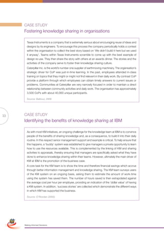 CASE STUDY
                      Fostering knowledge sharing in organisations

                        Texas Instruments is a company that is extremely serious about encouraging reuse of ideas and
                        designs by its engineers. To encourage this process the company periodically holds a contest
                        within the organisation to collect the best story based on ‘We didn’t build it here but we used
                        it anyway’. Teams within Texas Instruments scramble to come up with the best example of
                        design re-use. They then share the story with others at an awards dinner. The stories and the
                        activities of the company serve to foster their knowledge sharing culture.
                        Caterpillar Inc. is the world’s number one supplier of earthmoving machinery. The organisation’s
                        strategic driver for CoP was just-in-time learning. In the past, employees attended in-class
                        training on topics that they might or might not find relevant in their daily work. By contrast CoP
                        provide a platform through which employees can obtain timely answers to current issues or
                        problems. Communities at Caterpillar are very narrowly focused in order to maintain a direct
                        relationship between community activities and daily work. The organisation has approximately
                        3,500 CoPs with about 40,000 unique participants.

                        Source: Balboul, 2009




33                    CASE STUDY
                      Identifying the benefits of knowledge sharing at IBM

                        As with most KM initiatives, an ongoing challenge for the knowledge team at IBM is to convince
                        people of the benefits of sharing knowledge and, as a consequence, to build it into their daily
                        routine. In this respect senior management support and example is critical. To help ensure that
                        this happens, a ‘buddy’ system was established to give managers a private opportunity to learn
                        how to use the resources available. This is complemented by the linking of KM and sharing
                        activities to appraisals, thereby ensuring that managers are specifically asked what they have
                        done to enhance knowledge sharing within their teams. However, ultimately the main driver of
                        KM at IBM is the promotion of the business case.
                        A core task for the KM team is to show the time and therefore financial savings which accrue
                        through better information management and knowledge sharing. The KM team surveys users
                        of the KM system on an ongoing basis, asking them to estimate the amount of work-time
                        using the system has saved them. The number of hours saved is then extrapolated against
                        the average cost per hour per employee, providing an indication of the ‘dollar value’ of having
                        a KM system. In addition, ‘success stories’ are collected which demonstrate the different ways
                        in which KM has supported the business.

                        Source: O’Riordan (2005)




 Simplified Version            Options of Red




                                  0c 100m 100y 0k
                      Making Informed Decisions
 