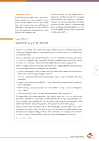 Leadership factors                                      In practical terms this may require that the
As with most change projects, it’s not essential that   leadership is itself convinced that knowledge
leaders initially endorse KM, only that they don’t      sharing has real merit and impact. In addition,
quash initiatives. Indeed in some organisations         managers may have to overcome fears which they
quite a low-key start up has been useful. However,      themselves have in relation to new technology,
eventually, if a new approach to KM is to blossom       sharing knowledge etc. It also helps if they are seen
across the organisation, management has to take         to use knowledge sharing tools and participate
an active and supportive role.                          in initiatives like CoPs.



CASE STUDY
Leadership buy-in at Centrica

  Centrica was formed in 1997 from the de-merger of British Gas and is the UK’s leading provider
  of energy and essential services. The following case study is taken from a report of a workshop
  run by Chris Collison.
  As he was leaving the room, one of the directors turned to me and said, ‘You know, Chris, this is
  good stuff, but what I really need is something practical to challenge me and remind me tomorrow
  morning what I need to do differently. Something that fits on the back of a postcard’.
  After drawing on Centrica’s knowledge-sharing network, I proposed that the director place a
  card on his desk containing the following five statements:
                                                                                                                                  34
  • When encountering a business problem, how can I reinforce the importance of learning from
    others, rather than simply providing an answer?
  • How can I personally demonstrate that asking for help is a sign of strength rather than
    weakness?
  • How do I react when someone fails? Is it purely a loss to the business or is it an investment
    in their education?
  • When reviewing a project proposal, have I checked that it brings to bear knowledge from
    other projects?
  • How much time in my diary this week is likely to include ‘real’ conversations?
  Six months later, at the next executive forum, all sixty members of the top team scored
  themselves against these statements, and committed to refer to them on a daily basis. They
  have now been incorporated into the company’s leadership competency framework and built
  into the development plans of thousands of managers around the Centrica group.
  What are the next steps? Walking the talk and demonstrating the benefits though success stories
  must follow the positive rhetoric. A number of cross-company networks have subsequently been
  launched, each one sponsored by a member of the senior team. The success of these networks
  is critical to building commitment to knowledge sharing throughout the organisation.

  Source: Collison (2005)




                                                               Full Version                                        Simplified Version




                                                                                       Making Informed Decisions
 