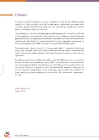 Foreword

                      The public service can be a hostile environment for decision making. We are held to account by
                      colleagues, superiors, legislators, media and the public for every decision we make. We know that
                      many of our decisions will affect many people over many years. We know that there is much that
                      we don’t know. But decisions must be made.

                      This report does not have the solutions to all the problems that decision makers face, but it does
                      introduce ideas and techniques that can help improve access to useful information that can give
                      greater confidence in making and explaining decisions. Much of the information that decision makers
                      need does exist. Too often it is not known that it exists. Too often it cannot be made available in a
                      timely manner to those who need it in a format that is capable of meaningful analysis.

                      This report provides a succinct summary of the key issues involved in managing knowledge and
                      using it well. It provides some recent, practical examples from real experience elsewhere that
                      may be helpful to your thinking about how to improve knowledge management and use in your
                      organisation.

                      As well as preparing this survey of international best practice, the Efficiency Unit is now developing
                      an Enterprise Information Management System (EIMS) for its internal work. Through this project
                      we are learning lessons that will help us to assist you in benefiting from these systems as they are
                      introduced across the public service to improve access to relevant, reliable information and help
ii                    you in your decision making. We look forward to sharing our experience from that project with you
                      in due course. In the interim, we welcome any questions that you may have after consideration of
                      this report.




                      Head, Efficiency Unit
                      January 2010




 Simplified Version            Options of Red




                                  0c 100m 100y 0k
                      Making Informed Decisions
 