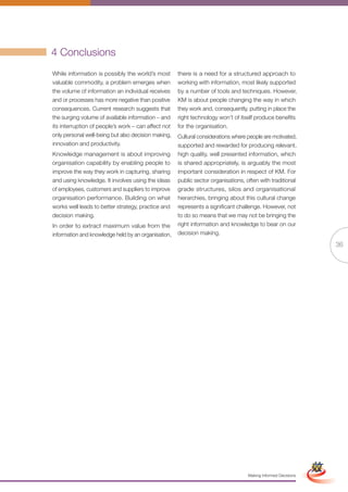 4 Conclusions
While information is possibly the world’s most       there is a need for a structured approach to
valuable commodity, a problem emerges when           working with information, most likely supported
the volume of information an individual receives     by a number of tools and techniques. However,
and or processes has more negative than positive     KM is about people changing the way in which
consequences. Current research suggests that         they work and, consequently, putting in place the
the surging volume of available information – and    right technology won’t of itself produce benefits
its interruption of people’s work – can affect not   for the organisation.
only personal well-being but also decision making,   Cultural considerations where people are motivated,
innovation and productivity.                         supported and rewarded for producing relevant,
Knowledge management is about improving              high quality, well presented information, which
organisation capability by enabling people to        is shared appropriately, is arguably the most
improve the way they work in capturing, sharing      important consideration in respect of KM. For
and using knowledge. It involves using the ideas     public sector organisations, often with traditional
of employees, customers and suppliers to improve     grade structures, silos and organisational
organisation performance. Building on what           hierarchies, bringing about this cultural change
works well leads to better strategy, practice and    represents a significant challenge. However, not
decision making.                                     to do so means that we may not be bringing the
In order to extract maximum value from the           right information and knowledge to bear on our
information and knowledge held by an organisation,   decision making.

                                                                                                                              36




                                                            Full Version                                       Simplified Version




                                                                                   Making Informed Decisions
 