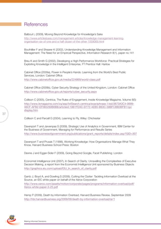 References
                      Balboul L (2009), Moving Beyond Knowledge for Knowledge’s Sake
                      http://www.articlesbase.com/management-articles/knowledge-management-learning-
                      organisation-six-of-one-and-a-half-dozen-of-the-other-1059069.html

                      Bouthillier F and Shearer K (2002), Understanding Knowledge Management and Information
                      Management: The Need for an Empirical Perspective, Information Research 8(1), paper no.141

                      Breu K and Smith G (2002), Developing a High Performance Workforce: Practical Strategies for
                      Exploiting Knowledge in the Intelligent Enterprise, FT Prentice Hall: Harlow

                      Cabinet Office (2009a), Power in People’s Hands: Learning from the World’s Best Public
                      Services, London: Cabinet Office
                      http://www.cabinetoffice.gov.uk/media/224869/world-class.pdf

                      Cabinet Office (2009b), Cyber Security Strategy of the United Kingdom, London: Cabinet Office
                      http://www.cabinetoffice.gov.uk/reports/cyber_security.aspx

                      Collison C (2005), Centrica, The Rules of Engagement, Inside Knowledge Magazine, Volume 8(5)
                      http://www.ikmagazine.com/xq/asp/txtSearch.centrica/exactphrase.1/sid.0673A3C4-0699-
                      46CF-AFB2-EF065260B0B8/articleid.10B1FEAC-D772-4EB5-B63C-58BFCBB3BFB1/qx/
                      display.htm
37
                      Collison C and Parcell G (2004), Learning to Fly, Wiley: Chichester

                      Davenport T and Jarvenpaa S (2009), Strategic Use of Analytics in Government, IBM Center for
                      the Business of Government, Managing for Performance and Results Series
                      http://www.businessofgovernment.org/publications/grant_reports/details/index.asp?GID=307

                      Davenport T and Prusak T (1998), Working Knowledge: How Organisations Manage What They
                      Know, Harvard Business School Press: Boston

                      Devine J and Egger-Sider F (2009), Going Beyond Google, Facet Publishing: London

                      Economist Intelligence Unit (2007), In Search of Clarity: Unravelling the Complexities of Executive
                      Decision Making, a report from the Economist Intelligence Unit sponsored by Business Objects
                      http://graphics.eiu.com/upload/EIU_In_search_of_clarity.pdf

                      Gantz J, Boyd A, and Dowling S (2009), Cutting the Clutter: Tackling Information Overload at the
                      Source, an IDC white paper on behalf of the Xerox Corporation
                      http://www.xerox.com/assets/motion/corporate/pages/programs/information-overload/pdf/
                      Xerox-white-paper-3-25.pdf

                      Hemp P (2009), Death by Information Overload, Harvard Business Review, September 2009
                      http://hbr.harvardbusiness.org/2009/09/death-by-information-overload/ar/1

 Simplified Version            Options of Red




                                  0c 100m 100y 0k
                      Making Informed Decisions
 