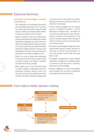 Executive Summary
                     Information and knowledge: a broader                         an excess amount of information is provided,
                     understanding                                                making processing and absorbing tasks very
                     • The implications of managing information                   difficult for the individual.
                       and knowledge effectively are far reaching.            • Current research suggests that the surging
                       Put simply, good information supports better             volume of available information – and its
                       decision making and therefore better delivery            interruption of people’s work – can affect not
                       of services and better value for citizens.               only personal well-being but also decision
                     • Decision making is at the core of all business           making, innovation and productivity. In one
                       activity, as executives set strategy and manage          study, for example, people took an average of
                       operations by weighing a vast array of factors to        nearly 25 minutes to return to a work task after
                       arrive at the desired balance of risk and reward.        an e-mail interruption.
                       It is a cause of alarm that executives themselves      • Information and knowledge management, which
                       feel that the quality of decision making in their        support better decision making, should be a
                       organisations is at best mixed, primarily due to         major area of concern for governments. It is
                       the quality of information available to them.            not a new problem, but the scale has never
                     • There is an onus on government employees                 been so vast.
                       to ensure that the information brought to bear         • Knowledge management is about building
                       on decision making is as relevant, complete,             organisation intelligence by enabling people
                       accurate and timely as possible.                         to improve the way they work in capturing,
                     • Never before has so much information been                sharing and using knowledge.
1
                       so readily available to organisations and their        • Business intelligence is a set of technologies
                       employees. However, what for some is an                    and processes that use data to understand
                       information rich age, others might call information        and analyse business performance.
                       overload. Information overload emerges where




                     From data to better decision making

                                                              Information Management

                                                         · Managing information overload
                                                         · Records and security
                                                           management



                                     Data

                            · Which data                                                          Informed Decision Making
                            · Data collection



                                                         Turning Information into Knowledge
                                                         · Using appropriate knowledge
                                                           management tools and techniques
Simplified Version            Options of Red             · Effective use of Web 2.0 and
                                                           newer techniques




                                 0c 100m 100y 0k
                     Making Informed Decisions
 