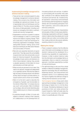 Implementing knowledge management to                     innovative products and services. In addition
enhance decision making                                  to communicating with one another, many users
• There are two main connected aspects to using          also contribute to the collective development
  knowledge management to enhance decision               of products and services. By ‘crowdsourcing’
  making. One concerns how information and               (as opposed to ‘outsourcing’) some businesses
  knowledge are captured and shared, the use             are harnessing external expertise by engaging
  of appropriate tools and techniques and the            directly with and rewarding participation from
  impact of Web 2.0. The other concerns handling         their customers, users and a wide pool of
  the volume of data generated, including such           informed contributors.
  issues as managing information overload,             • For governments the particular characteristics
  records and security management.                       and popularity of Web 2.0 tools require attention.
• Organisations must be in a position to capture         Increasingly organisations will have to engage
  new knowledge in order to continuously                 citizens in places where they already are (in social
  improve and adapt to ongoing change. There             network sites and online communities) rather
  are a wide array of tools and techniques for           than create portals and all-purpose websites,
  enhancing organisation knowledge, thereby              expecting citizens to come to them.
  aiding better decision making. Some of the
                                                       Making the change
  best know techniques are After Action Reviews
  and Communities of Practice.                         • There is research evidence that the effective
                                                         use of information and knowledge can improve
• Records are essential elements of good
                                                         decision making and be developed into a
  government. They help assure the accountability
                                                         transforming capability for organisations.
  of government over time and provide a sound
                                                         However, in order to extract maximum value                                2
  basis for historical research. By extending
                                                         from the information and knowledge held by an
  knowledge of past actions and decisions to
                                                         organisation, there is a need for a structured
  inform future decision making, they provide
                                                         approach, most likely supported by a number
  a valuable repository of information for future
                                                         of tools and techniques.
  administrations and help build trust.
                                                       • The right technology is only one of four critical
• Where records are perceived to be of value, they
                                                         enablers of effective knowledge management.
  need to be captured, managed and safeguarded
                                                         Apart from technology, they are cultural factors,
  in an organised manner. Records that relate to
                                                         leadership factors, and measurement and
  high-risk areas of business require most attention
                                                         evaluation factors. It is in addressing these
  as they need to be kept to provide evidence, to
                                                         four factors together that effective change to
  support actions and to ensure accountability.
                                                         making informed decisions can be made:
• Web 2.0 is the term used to describe the
                                                         Technological factors A key point when
  emergence of greater user-functionality on
                                                         approaching knowledge management is that
  the internet. Where Web 1.0 involved only one
                                                         technology is helpful, but it is not the driver
  way ‘push’ communication, Web 2.0 software
                                                         of change. Developing databases of good
  such as blogs, wikis and social networking sites
                                                         practices on their own rarely achieve the
  have enabled anyone to interact and publish
                                                         impact hoped for. Staff will rarely take the
  online.
                                                         time to enter a practice into a database
• A potential strength of Web 2.0 tools with             unless it is specifically part of their job.
  regard to decision making is their capacity
  for collaboration on the development of

                                                              Full Version                                         Simplified Version




                                                                                       Making Informed Decisions
 