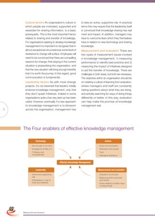 Cultural factors An organisation’s culture in         to take an active, supportive role. In practical
                       which people are motivated, supported and             terms this may require that the leadership itself
                       rewarded for sharing information, is a basic          is convinced that knowledge sharing has real
                       prerequisite. This is the most important factor       merit and impact. In addition, managers may
                       related to sharing and transfer of knowledge.         have to overcome fears which they themselves
                       For organisations seeking to develop knowledge        have in relation to new technology and sharing
                       management it is important to recognise that in       knowledge.
                       all but exceptional circumstances some level of       Measurement and evaluation There are
                       resistance to change will surface. Employees will     two types of measurement issues involved
                       need to be convinced that there are compelling        in knowledge management, 1) measuring
                       reasons for change; that staying in the current       performance to identify best practice and 2)
                       situation is jeopardising the organisation, and       measuring the impact of initiatives designed
                       that the new situation will bring enough benefits     to aid the transfer of knowledge. There are
                       that it is worth the journey. In this regard, good    challenges in both areas, but both are necessary.
                       communication is fundamental.                         The objective within an organisation should be
                       Leadership factors As with most change                on creating a culture of learning from evaluation,
                       projects, it’s not essential that leaders initially   where managers and staff are constantly
                       endorse knowledge management, only that               raising questions about what they are doing,
                       they don’t quash initiatives. Indeed in some          and actively searching for ways of doing things
                       organisations quite a low-key start up has been       differently or better. In this way, evaluation
                       useful. However, eventually, if a new approach        can help make the promise of knowledge
                       to knowledge management is to blossom                 management real.
3                      across the organisation, management has




                     The Four enablers of effective knowledge management

                                  Technology                                                           Culture
                            · Not enough on its own!                                         · Good communication
                            · Emergence of Web 2.0                                           · Motivation and reward
                            · IT literacy and                                                · Trust
                              competencies                                                   · Managing resistance


                                                         Effective Knowledge Management


                                  Leadership                                                 Measurement and evaluation
                            · Advice and supporting                                          · Evaluation as process
                              role                                                           · Measuring both outcomes
                            · Participation in use of                                          and activity
                              tools and initiatives                                          · Active seeking of better ways
                                                                                               of doing things




Simplified Version             Options of Red




                                 0c 100m 100y 0k
                     Making Informed Decisions
 