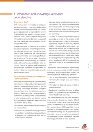 1 Information and knowledge: a broader
understanding
Drowning in data?                                     • Using and sharing knowledge is fundamental to
With each advance in our ability to reproduce           the concept of KM. Some organisations prefer
and store information, the amount of information        the more accessible term knowledge sharing
available has increased exponentially. The internet     to KM, which they regard as having become
gives people access to an unprecedented amount          overly identified with information management
of data. Writers have talked of a ‘tsunami of data’     and technology.
(Wurman, 1997), and of people suffering from          • The idea of tacit (as opposed to explicit)
information overload and anxiety because of             knowledge is central to the concept of KM
the sheer volume and the unstructured, chaotic          and has been used to describe the skills,
storage of this data.                                   experiences, insight, intuition and judgment
How we collate, store, process and use information      held by individuals. Examples range from
should be a major area of concern for governments.      riding a bicycle to the way a project manager
It is not a new problem, but the scale has never        interacts and communicates during a problem
been so vast. Furthermore, the implications of          solving exercise. In other words, it has to do
managing information and knowledge effectively          with an individual’s aptitude for doing things
are far-reaching. Put simply, good information          or even cognitively thinking about things. This
supports better decision making and therefore           type of knowledge is difficult, some would say
better delivery of services and better value for        impossible, to capture and represent in explicit
citizens. There is an onus on public servants to        form.
                                                                                                                          4
ensure that the information brought to bear on        The distinction between information and knowledge
decision making is as relevant, complete, accurate    and, to a lesser extent, data is widely debated.
and timely as possible.                               Davenport and Prusak (1998) explain the
                                                      differences through the following definitions:
Information and knowledge management
                                                      • Data is: the raw material that underpins
– some definitions
                                                        information, for example facts, observations,
Knowledge management (KM) is about building             statistics.
organisational intelligence by enabling people to
                                                      • Information is: data with some context or
improve the way they work in capturing, sharing
                                                        meaning attached.
and using knowledge. It involves using the
                                                      • Knowledge is: the condition of knowing something
ideas and experience of employees, customers
                                                        gained through experience or of apprehending
and suppliers to improve the organisation’s
                                                        truth or fact through reasoning.
performance. Building on what works well leads
to better strategy, practice and decision making      The authors further note that while distinctive,
(Improvement and Development Agency for Local         in practice, the three areas may be difficult
Government (IDeA), 2009).                             to separate. In effect what may emerge is a
                                                      continuum of the three, or an evolutionary process.
The definition above emphasises a number of
                                                      Kennerley and Mason (2009) support this thinking,
key considerations:
                                                      referring to a process whereby data is given
• The objectives of KM are to make organisations
                                                      context and meaning and thus converted into
  more efficient and effective; to support them
                                                      information, which in turn, when combined with
  in achieving their business objectives; and, to
                                                      the experience and skills of individuals, becomes
  make informed decisions.
                                                      knowledge with which to make decisions.
                                                              Full Version                                Simplified Version




                                                                                    Making Informed Decisions
 