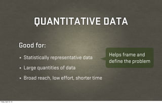 QUANTITATIVE DATA

                       Good for:
                                                                   Helps frame and
                       ¼   Statistically representative data
                                                                   define the problem
                       ¼   Large quantities of data
                       ¼   Broad reach, low effort, shorter time



Friday, April 12, 13
 