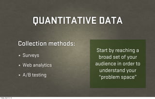QUANTITATIVE DATA

                       Collection methods:
                                             Start by reaching a
                       ¼   Surveys            broad set of your
                       ¼   Web analytics     audience in order to
                                              understand your
                       ¼   A/B testing        “problem space”


Friday, April 12, 13
 