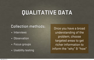QUALITATIVE DATA

                       Collection methods:       Once you have a broad
                       ¼   Interviews             understanding of the
                                                    problem, choose
                       ¼   Observation
                                                  targeted areas to get
                       ¼   Focus groups           richer information to
                       ¼   Usability testing   inform the “why” & “how”

Friday, April 12, 13
 