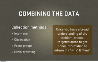 COMBINING THE DATA
                       Collection methods:       Once you have a broad
                       ¼   Interviews             understanding of the
                                                    problem, choose
                       ¼   Observation
                                                  targeted areas to get
                       ¼   Focus groups           richer information to
                       ¼   Usability testing   inform the “why” & “how”

Friday, April 12, 13
 