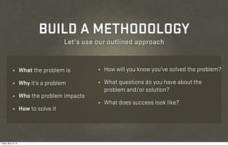 BUILD A METHODOLOGY
                                         Let’s use our outlined approach


              ¼        What the problem is         ¼   How will you know you’ve solved the problem?

              ¼        Why it’s a problem          ¼   What questions do you have about the
                                                       problem and/or solution?
              ¼        Who the problem impacts
                                                   ¼   What does success look like?
              ¼        How to solve it




Friday, April 12, 13
 
