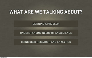 WHAT ARE WE TALKING ABOUT?

                                  DEFINING A PROBLEM


                          UNDERSTANDING NEEDS OF AN AUDIENCE


                           USING USER RESEARCH AND ANALYTICS




Friday, April 12, 13
 