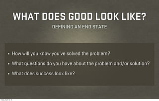 WHAT DOES GOOD LOOK LIKE?
                                    DEFINING AN END STATE



            ¼      How will you know you’ve solved the problem?
            ¼      What questions do you have about the problem and/or solution?
            ¼      What does success look like?



Friday, April 12, 13
 